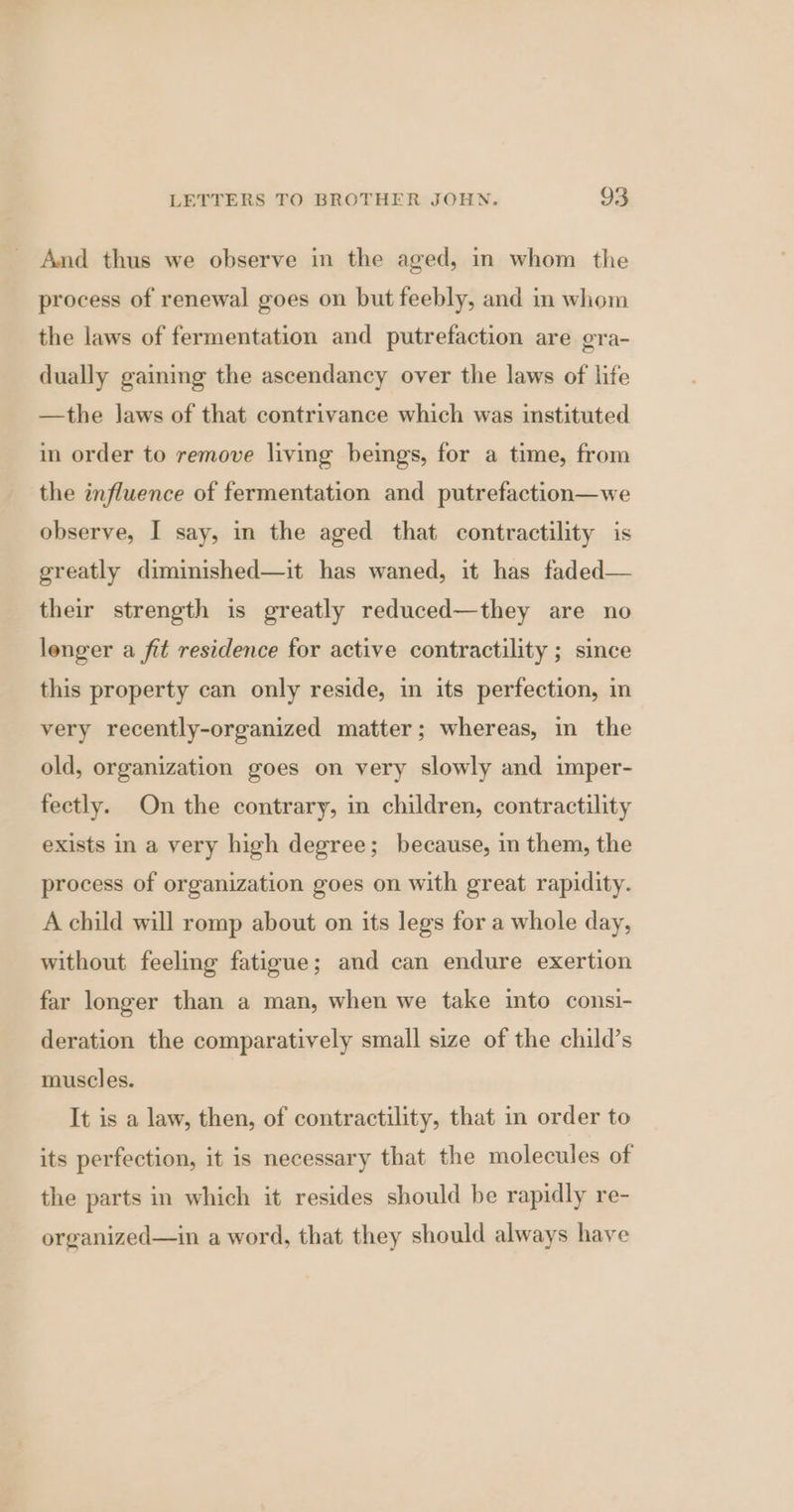 And thus we observe in the aged, in whom the process of renewal goes on but feebly, and in whom the laws of fermentation and putrefaction are gra- dually gaining the ascendancy over the laws of life —the laws of that contrivance which was instituted in order to remove living beings, for a time, from the influence of fermentation and putrefaction—we observe, I say, in the aged that contractility is greatly diminished—it has waned, it has faded— their strength is greatly reduced—they are no longer a fit residence for active contractility ; since this property can only reside, in its perfection, in very recently-organized matter; whereas, in the old, organization goes on very slowly and imper- fectly. On the contrary, in children, contractility exists in a very high degree; because, in them, the process of organization goes on with great rapidity. A child will romp about on its legs for a whole day, without feeling fatigue; and can endure exertion far longer than a man, when we take into consi- deration the comparatively small size of the child’s muscles. It is a law, then, of contractility, that in order to its perfection, it is necessary that the molecules of the parts in which it resides should be rapidly re- organized—in a word, that they should always have