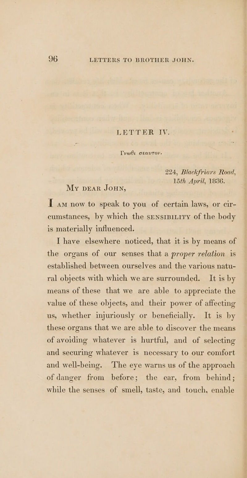 LETTER IV. Tvw6t oeautov. 224, Blackfriars Road, 15th April, 1836. My pear Joun, T a now to speak to you of certain laws, or cir- cumstances, by which the sensrBiLity of the body is materially influenced. I have elsewhere noticed, that it is by means of the organs of our senses that a proper relation 1s established between ourselves and the various natu- ral objects with which we are surrounded. It is by means of these that we are able to appreciate the value of these objects, and their power of affecting us, whether injuriously or beneficially. It is by these organs that we are able to discover the means of avoiding whatever is hurtful, and of selecting and securing whatever is necessary to our comfort and well-being. The eye warns us of the approach of danger from before; the ear, from behind; while the senses of smell, taste, and touch, enable
