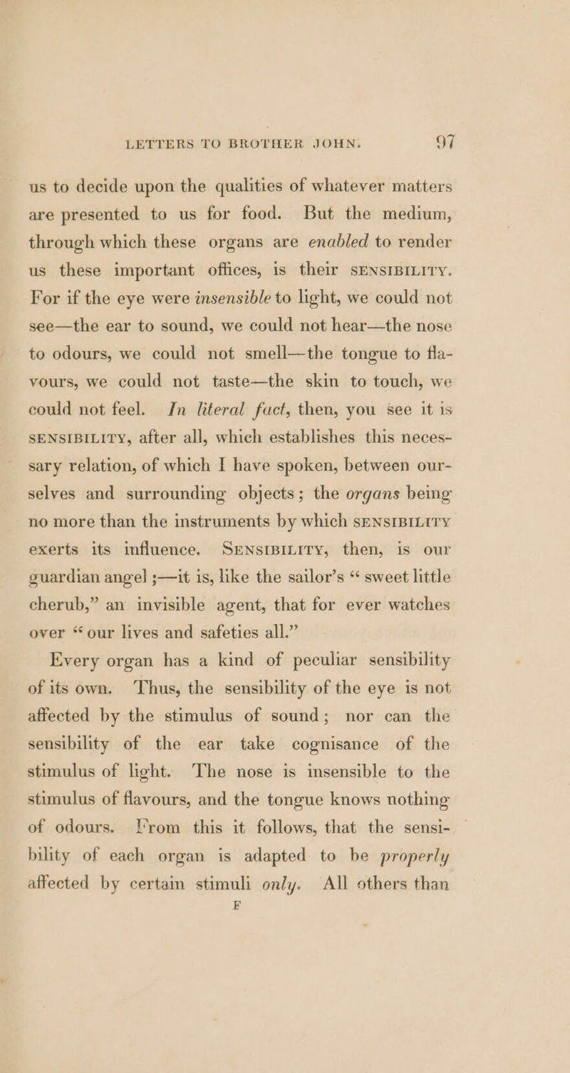 us to decide upon the qualities of whatever matters are presented to us for food. But the medium, through which these organs are enabled to render us these important offices, is their SENSIBILITY. For if the eye were insensible to light, we could not see—the ear to sound, we could not hear—the nose to odours, we could not smell—the tongue to fla- vours, we could not taste—the skin to touch, we could not feel. In literal fuct, then, you see it is SENSIBILITY, after all, which establishes this neces- sary relation, of which I have spoken, between our- selves and surrounding objects; the organs being no more than the instruments by which sENsIBILITY exerts its influence. SENSIBILITY, then, is our guardian angel ;—it is, like the sailor’s “ sweet little cherub,” an invisible agent, that for ever watches over “our lives and safeties all.” Every organ has a kind of peculiar sensibility of its own. Thus, the sensibility of the eye is not affected by the stimulus of sound; nor can the sensibility of the ear take cognisance of the stimulus of light. The nose is insensible to the stimulus of flavours, and the tongue knows nothing of odours. [rom this it follows, that the sensi- bility of each organ is adapted to be properly affected by certain stimuli only. All others than F