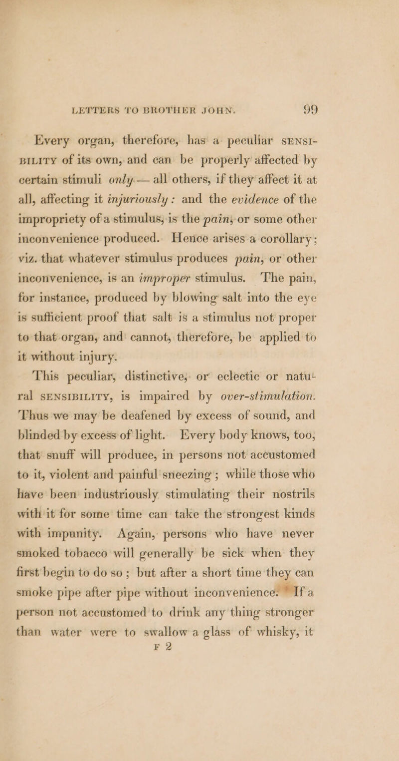 Every organ, therefore, has a peculiar sENsI- BILITY of its own, and can be properly’ affected by certain stimuli only — all others, if they affect it at all, affecting it injuriously: and the evidence of the impropriety of a stimulus, is the pain; or some other inconvenience produced. Hence arises a corollary; viz. that whatever stimulus produces pain, or other inconvenience, is an improper stimulus. ‘The pain, for instance, produced by blowing salt into the eye is sufficient proof that salt is a stimulus not proper to that organ, and’ cannot, therefore, be applied to it without injury. This peculiar, distinctive, or eclectic or natut ral SENSIBILITY, is impaired by over-stimulation. Thus we may be deafened by excess of sound, and blinded by excess of light. Every body knows, too, that snuff will produce, in persons not accustomed to it, violent and painful sneezing ; while those who have been industriously stimulating their nostrils with it for some time can take the strongest kinds with impunity. Again, persons who have never smoked tobacco will generally be sick when they first begin to do so; but after a short time they can smoke pipe after pipe without inconvenience: © If a person not accustomed to drink any thing stronger than water were to swallow a glass of whisky, it F 2