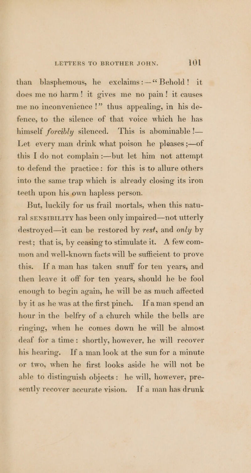 than blasphemous, he exclaims:—‘ Behold! it does me no harm! it gives me no pain! it causes me no inconvenience !” thus appealing, in his de- fence, to the silence of that voice which he has himself forcibly silenced. ‘This is abominable !— Let every man drink what poison he pleases ;—of this I do not complain :—but let him not attempt to defend the practice: for this is to allure others into the same trap which is already closing its iron teeth upon his own hapless person. But, luckily for us frail mortals, when this natu- ral SENSIBILITY has been only impaired—not utterly destroyed—it can be restored by rest, and only by rest; that is, by ceasing to stimulate it. A few com- mon and well-known facts will be sufficient to prove this. [fa man has taken snuff for ten years, and then leave it off for ten years, should he be fool enough to begin again, he will be as much affected by it as he was at the first pmch. If aman spend an hour in the belfry of a church while the bells are ringing, when he comes down he will be almost deaf for a time: shortly, however, he will recover his hearing. Ifa man look at the sun for a minute or two, when he first looks aside he will not be able to distinguish objects: he will, however, pre- sently recover accurate vision. Ifa man has drunk