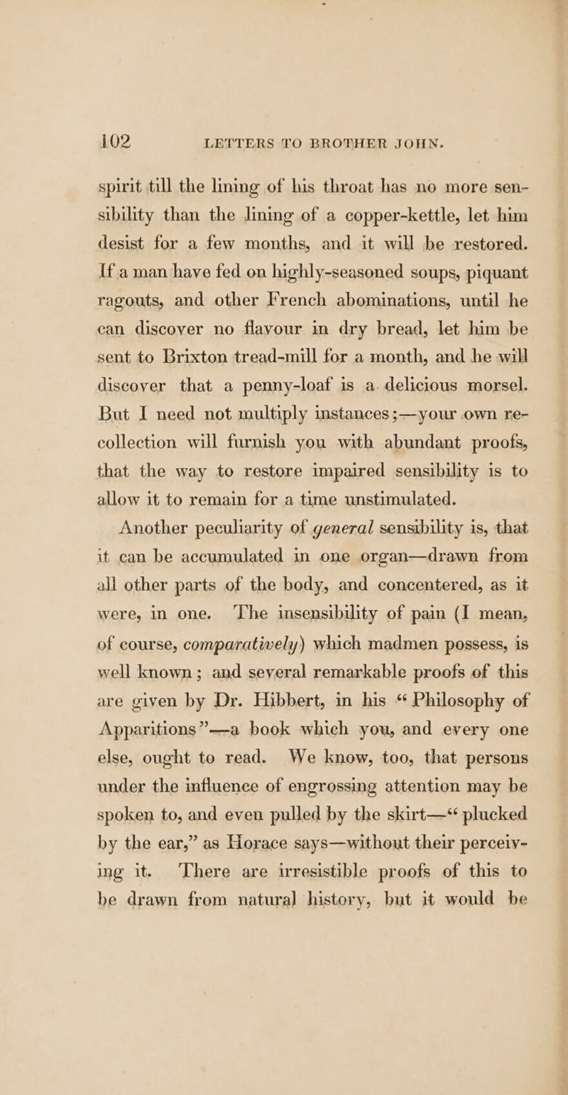spirit till the lining of his throat has no more sen- sibility than the lining of a copper-kettle, let him desist for a few months, and it will be restored. [f a man have fed on highly-seasoned soups, piquant ragouts, and other French abominations, until he can discover no flavour in dry bread, let him be sent to Brixton tread-mill for a month, and he will discover that a penny-loaf is a. delicious morsel. But I need not multiply stances ;—your own re- collection will furnish you with abundant proofs, that the way to restore impaired sensibility is to allow it to remain for a time unstimulated. Another peculiarity of general sensibility is, that it can be accumulated in one organ—drawn from all other parts of the body, and concentered, as it were, in one. ‘Lhe insensibility of pain (I mean, of course, comparatively) which madmen possess, is well known; and several remarkable proofs of this are given by Dr. Hibbert, in his “ Philosophy of Apparitions” —a book which you, and every one else, ought to read. We know, too, that persons under the influence of engrossing attention may be spoken to, and even pulled by the skirt—*“ plucked by the ear,” as Horace says—without their perceivy- ing it. ‘There are irresistible proofs of this to be drawn from natural history, but it would be