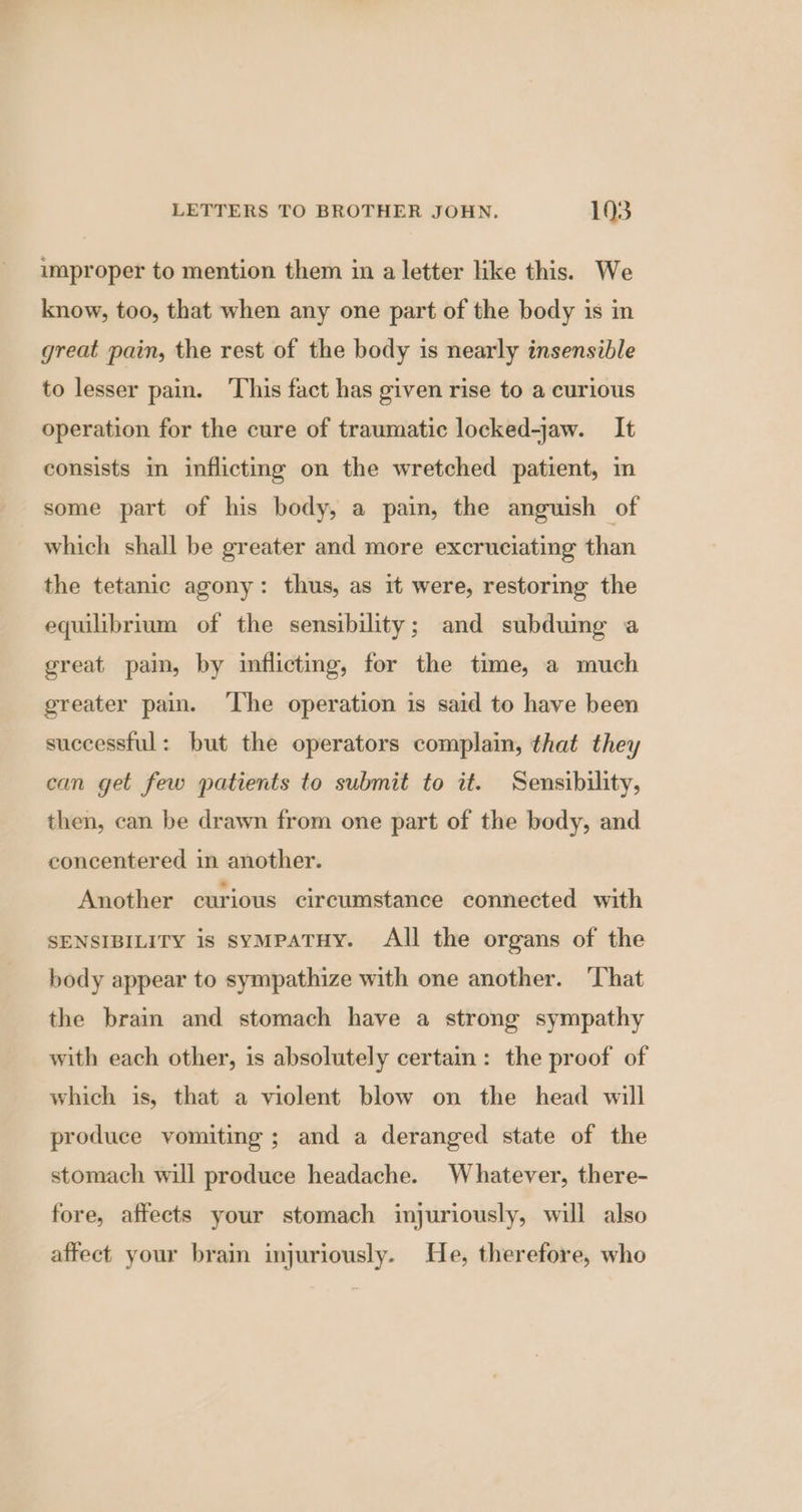 improper to mention them in a letter like this. We know, too, that when any one part of the body is in great pain, the rest of the body is nearly insensible to lesser pain. ‘This fact has given rise to a curious operation for the cure of traumatic locked-jaw. It consists in inflicting on the wretched patient, in some part of his body, a pain, the anguish of which shall be greater and more excruciating than the tetanic agony: thus, as it were, restoring the equilibrium of the sensibility; and subdumg a great pain, by inflicting, for the time, a much greater pain. ‘The operation is said to have been successful: but the operators complain, that they can get few patients to submit to it. Sensibility, then, can be drawn from one part of the body, and concentered in another. Another curious circumstance connected with SENSIBILITY is syMpaTHY. All the organs of the body appear to sympathize with one another. ‘That the bram and stomach have a strong sympathy with each other, is absolutely certain: the proof of which is, that a violent blow on the head will produce vomiting; and a deranged state of the stomach will produce headache. Whatever, there- fore, affects your stomach injuriously, will also affect your brain injuriously. He, therefore, who