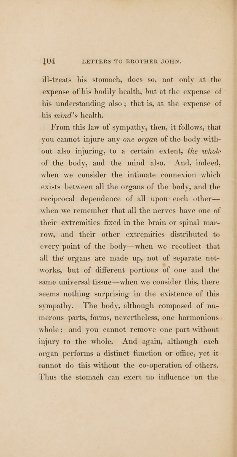 ill-treats his stomach, does so, not only at the expense of his bodily health, but at the expense of his understanding also; that is, at the expense of his mind’s health. From this law of sympathy, then, it follows, that you cannot injure any one organ of the body with- out also injuring, to a certain extent, the whole of the body, and the mind also. And, indeed, when we consider the intimate connexion which exists between all the organs of the body, and the reciprocal dependence of all upon: each other— when we remember that all the nerves have one of their extremities fixed in the brain or spinal mar- row, and their other extremities distributed to every point of the body—when we recollect that all the organs are made up, not of separate net- works, but of different portions of one and the same universal tissue—when we consider this, there seems nothing surprising in the existence of this sympathy. ‘The body, although composed of nu- merous parts, forms, nevertheless, one harmonious. whole; and you cannot remove one part without injury to the whole. And again, although each organ performs a distinct function or office, yet it cannot do this without the co-operation of others. Thus the stomach can exert no influence on the