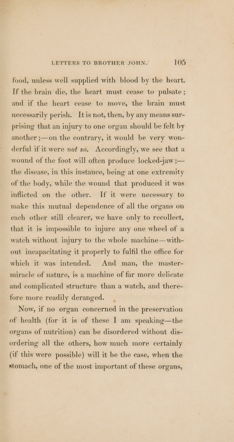 food, unless well supplied with blood by the heart. {f the brain die, the heart must cease to pulsate ; and if the heart cease to move, the brain must necessarily perish. Itis not, then, by any means sur- prising that an injury to one organ should be felt by another ;—on the contrary, it would be very won- derful if it were not so. Accordingly, we see that a wound of the foot will often produce locked-jaw ;— the disease, in this instance, being at one extremity of the body, while the wound that produced it was inflicted on the other. If it were necessary to make this mutual dependence of all the organs on each other still clearer, we have only to recollect, that it is impossible to injure any one wheel of a watch without injury to the whole machine—with- out incapacitating it properly to fulfil the office for which it was intended. And man, the master- miracle of nature, is a machine of far more delicate and complicated structure than a watch, and there- fore more readily deranged. Now, if no organ concerned in the preservation of health (for it is of these I am speaking—the organs of nutrition) can be disordered without dis- ordering all the others, how much more certainly (if this were possible) will it be the case, when the stomach, one of the most important of these organs,