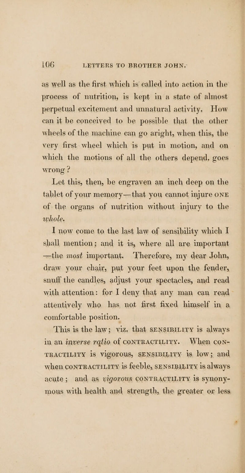 as well as the first which is called into action in the process of nutrition, is kept in a state of almost perpetual excitement and unnatural activity. How can it be conceiyed to be possible that the other wheels of the machine can go aright, when this, the very first-wheel which is put in motion, and on | which the motions of all the others depend, goes wrong ? Let this, then, be engraven an inch deep on the tablet of your memory—that you cannot injure ONE of the organs of nutrition without imjury to the whole. I now come to the last law of sensibility which I shall mention; and it is, where all are important —the most important. Therefore, my dear John, draw your chair, put your feet upon the fender, snuff the candles, adjust your spectacles, and read with attention: for I deny that any man can read ~ attentively who has not first fixed himself in a comfortable position. This is the law; viz. that sENSIBILITY is always in an inverse ratio of conTRACTILITY. When con- TRACTILITY is vigorous, SENSIBILITY is low; and when CONTRACTILITY is feeble, SENSIBILITY is always acute; and as vigorous CONTRACTILITY 18 synony- mous with health and strength, the greater or less