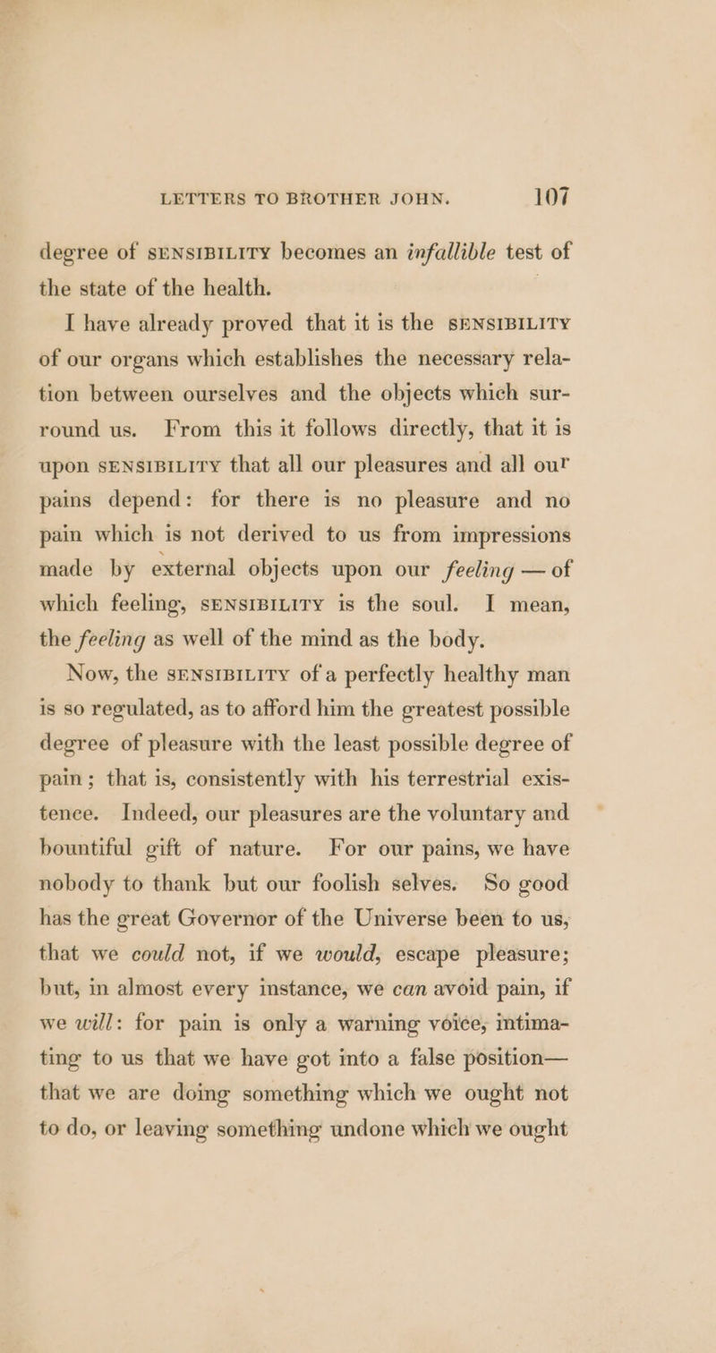 degree of sENSIBILITY becomes an infallible test of the state of the health. | I have already proved that it is the SENSIBILITY of our organs which establishes the necessary rela- tion between ourselves and the objects which sur- round us. From this it follows directly, that it is upon SENSIBILITY that all our pleasures and all our pains depend: for there is no pleasure and no pain which is not derived to us from impressions made by external objects upon our feeling — of which feeling, seNsIBILITY is the soul. I mean, the feeling as well of the mind as the body. Now, the sENsIBILITY of a perfectly healthy man is so regulated, as to afford him the greatest possible degree of pleasure with the least possible degree of pain; that is, consistently with his terrestrial exis- tence. Indeed, our pleasures are the voluntary and bountiful gift of nature. For our pains, we have nobody to thank but our foolish selves. So good has the great Governor of the Universe been to us, that we could not, if we would, escape pleasure; but, in almost every instance, we can avoid pain, if we will: for pain is only a warning voice, ntima- ting to us that we have got into a false position— that we are doing something which we ought not to do, or leaving something undone which we ought