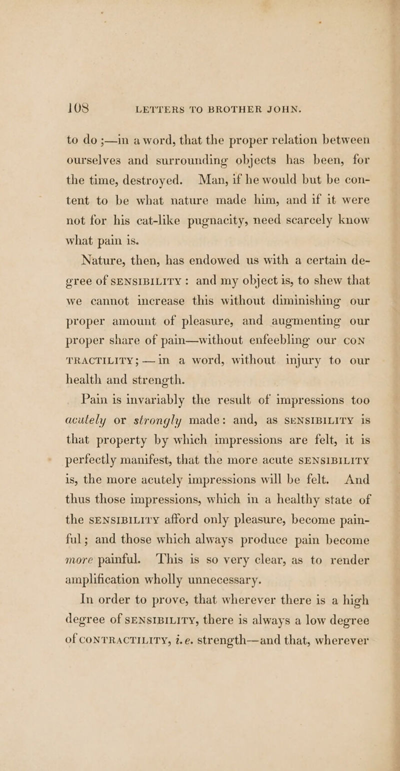 to do ;—in a word, that the proper relation between ourselves and surrounding objects has been, for the time, destroyed. Man, if he would but be con- tent to be what nature made him, and if it were not for his cat-like pugnacity, need scarcely know what pain is. Nature, then, has endowed us with a certain de- gree of SENSIBILITY : and my object is, to shew that we cannot increase this without diminishing our proper amount of pleasure, and augmenting our proper share of pain—without enfeebling our con TRACTILITY; —in a word, without injury to our health and strength. Pain is invariably the result of impressions too acutely or strongly made: and, as SENSIBILITY is that property by which impressions are felt, it is perfectly manifest, that the more acute SENSIBILITY is, the more acutely impressions will be felt. And thus those impressions, which in a healthy state of the sENsIBILITY afford only pleasure, become pain- ful; and those which always produce pain become more painful. ‘This is so very clear, as to render amplification wholly unnecessary. In order to prove, that wherever there is a high degree of SENSIBILITY, there is always a low degree of CONTRACTILITY, i.e, strength—and that, wherever Le