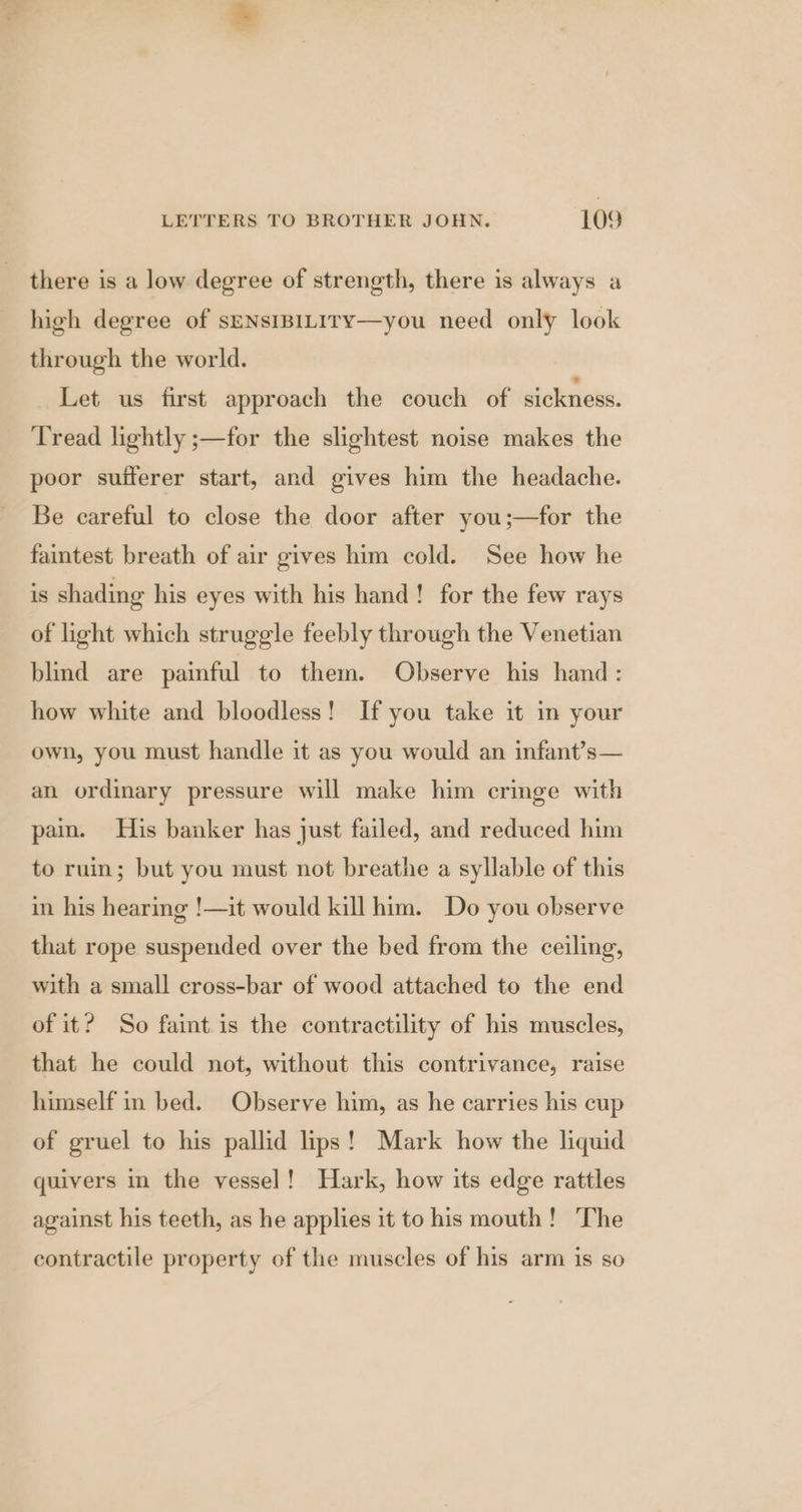 there is a low degree of strength, there is always a high degree of sENsIBILIrY—you need only look through the world. Let us first approach the couch of sickness. Tread lightly ;—for the slightest noise makes the poor sufferer start, and gives him the headache. Be careful to close the door after you;—for the faintest breath of air gives him cold. See how he is shading his eyes with his hand! for the few rays of light which struggle feebly through the Venetian blind are painful to them. Observe his hand: how white and bloodless! If you take it in your own, you must handle it as you would an infant?’s— an ordinary pressure will make him cringe with pain. His banker has just failed, and reduced him to ruin; but you must not breathe a syllable of this in his hearing !—it would kill him. Do you observe that rope suspended over the bed from the ceiling, with a small cross-bar of wood attached to the end of it? So faint is the contractility of his muscles, that he could not, without this contrivance, raise himself in bed. Observe him, as he carries his cup of gruel to his pallid lips! Mark how the liquid quivers in the vessel! Hark, how its edge rattles against his teeth, as he applies it to his mouth! ‘The contractile property of the muscles of his arm is so