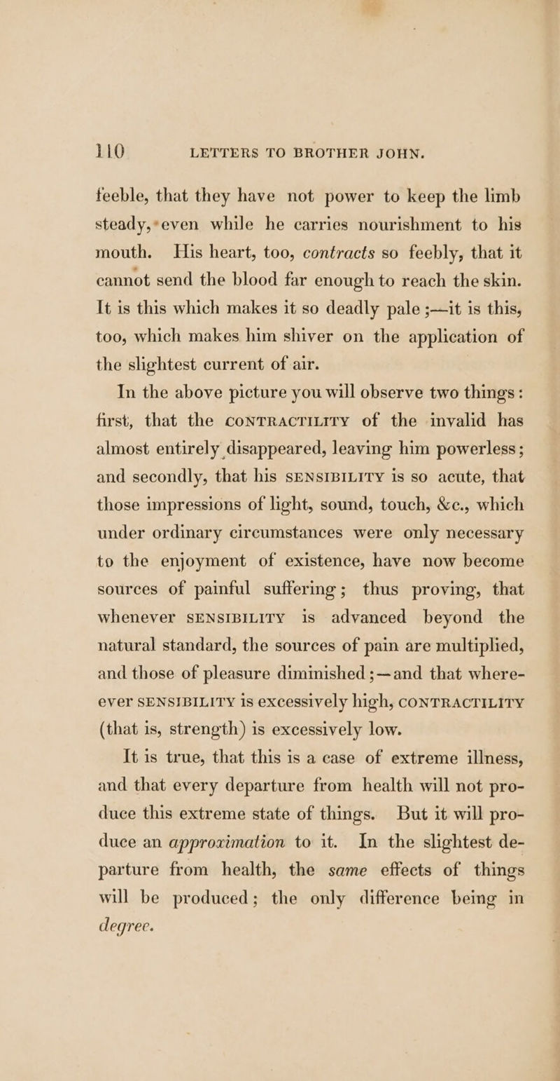 feeble, that they have not power to keep the limb steady,*even while he carries nourishment to his mouth. His heart, too, contracts so feebly, that it cannot send the blood far enough to reach the skin. It is this which makes it so deadly pale ;—it is this, too, which makes him shiver on the application of the slightest current of air. In the above picture you will observe two things : first, that the conrracTitiry of the inyalid has almost entirely disappeared, leaving him powerless; and secondly, that his sENsIBILITY is so acute, that those impressions of light, sound, touch, &amp;c., which under ordinary circumstances were only necessary to the enjoyment of existence, have now become sources of painful suffering; thus proving, that whenever SENSIBILITY is advanced beyond the natural standard, the sources of pain are multiplied, and those of pleasure diminished ;—and that where- ever SENSIBILITY is excessively high, CONTRACTILITY (that is, strength) is excessively low. It is true, that this is a case of extreme illness, and that every departure from health will not pro- duce this extreme state of things. But it will pro- duce an approximation to it. In the slightest de- parture from health, the same effects of things will be produced; the only difference being in degree.
