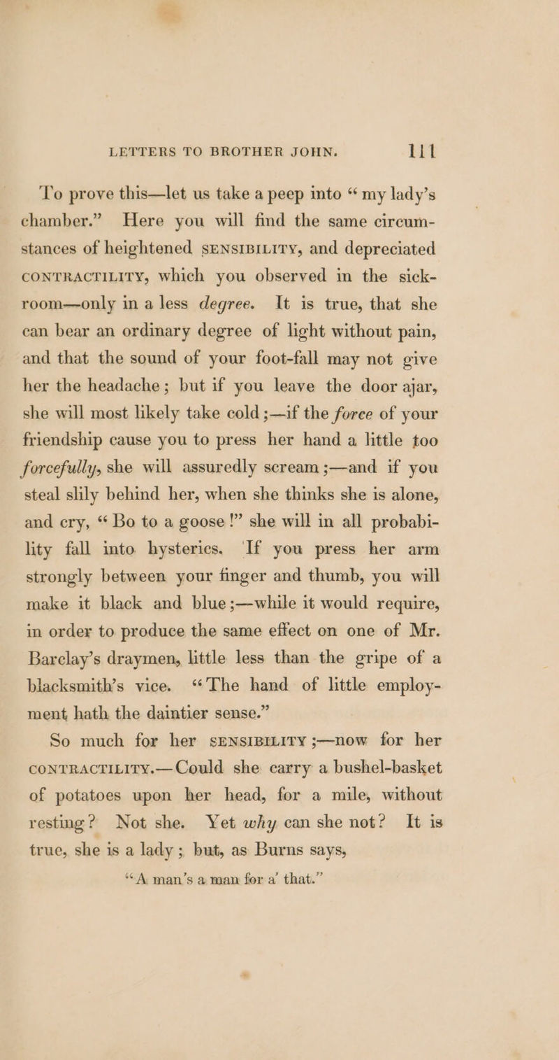 To prove this—let us take a peep into “ my lady’s chamber.” Here you will find the same circum- stances of heightened sENsIBILITY, and depreciated CONTRACTILITY, which you observed im the sick- room—only in a less degree. It is true, that she can bear an ordinary degree of light without pain, and that the sound of your foot-fall may not give her the headache ; but if you leave the door ajar, she will most likely take cold ;—if the force of your friendship cause you to press her hand a little too forcefully, she will assuredly scream ;—and if you steal slily behind her, when she thinks she is alone, and cry, “ Bo to a goose!” she will in all probabi- lity fall into hysterics. If you press her arm strongly between your finger and thumb, you will make it black and blue ;—while it would require, in order to produce the same effect on one of Mr. Barclay’s draymen, little less than the gripe of a blacksmith’s vice. ‘The hand of little employ- ment hath the daintier sense.” So much for her sENSIBILITY ;—now for her CONTRACTILITY.—Could she carry a bushel-basket of potatoes upon her head, for a mile, without resting? Not she. Yet why can she not? It is true, she is a lady ; but, as Burns says, ‘*A man’s a man fora’ that.”
