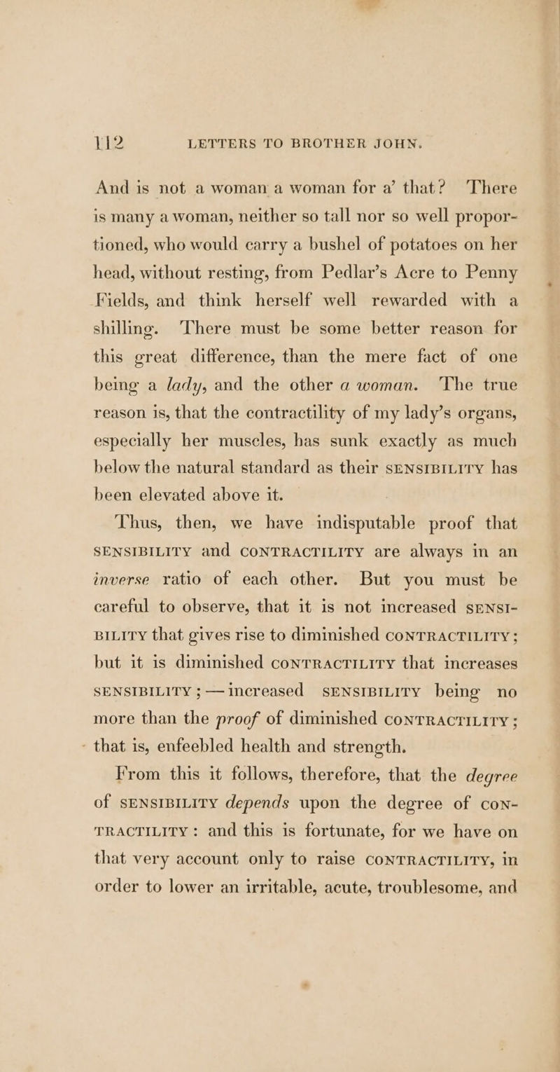 And is not a woman a woman for a’ that? There is many a woman, neither so tall nor so well propor- tioned, who would carry a bushel of potatoes on her head, without resting, from Pedlar’s Acre to Penny Fields, and think herself well rewarded with a shilling. There must be some better reason for this great difference, than the mere fact of one being a lady, and the other a woman. ‘The true reason is, that the contractility of my lady’s organs, especially her muscles, has sunk exactly as much below the natural standard as their sENsIBILITY has been elevated above it. Thus, then, we have indisputable proof that SENSIBILITY and CONTRACTILITY are always in an inverse ratio of each other. But you must be careful to observe, that it is not increased sENsI- BILITY that gives rise to diminished conTRACTILITY ; but it is diminished conrractiLity that increases SENSIBILITY ; — increased SENSIBILITY being no more than the proof of diminished conTrRacti.ity ; - that is, enfeebled health and strength. From this it follows, therefore, that the degree of SENSIBILITY depends upon the degree of con- TRACTILITY : and this is fortunate, for we have on that very account only to raise CONTRACTILITY, in order to lower an irritable, acute, troublesome, and