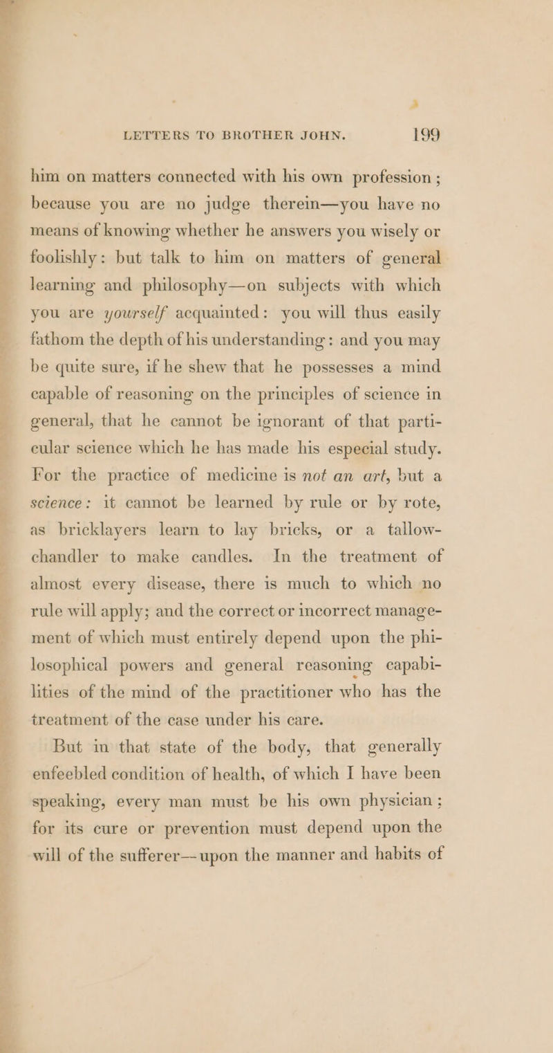 oT ea eS Ne, 8 OS, a aoe ee en, gy ee Pe ee eer ee ee we eee . = Has eit a LETTERS TO BROTHER JOHN. 199 him on matters connected with his own profession ; because you are no judge therein—you have no means of knowing whether he answers you wisely or foolishly: but talk to him on matters of general learning and philosophy—on subjects with which you are yourself acquainted: you will thus easily fathom the depth of his understanding: and you may be quite sure, if he shew that he possesses a mind capable of reasoning on the principles of science in general, that he cannot be ignorant of that parti- eular science which he has made his especial study. For the practice of medicine is not an art, but a science: it cannot be learned by rule or by rote, as bricklayers learn to lay bricks, or a tallow- chandler to make candles. In the treatment of almost every disease, there is much to which no rule will apply; and the correct or incorrect manage- ment of which must entirely depend upon the phi- losophical powers and general reasoning capabi- lities of the mind of the practitioner who has the treatment of the case under his care. But in that state of the body, that generally enfeebled condition of health, of which I have been speaking, every man must be his own physician ; for its cure or prevention must depend upon the will of the sufferer—upon the manner and habits of