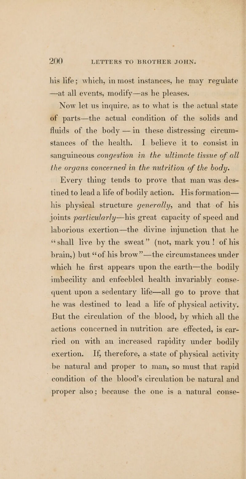his life; which, in most instances, he may regulate —at all events, modify—as he pleases. Now let us inquire, as to what is the actual state of parts—the actual condition of the solids and fluids of the body —in these distressing circum- stances of the health. I believe it to consist in sanguineous congestion in the ultimate tissue of all the organs concerned in the nutrition of the body. Every thing tends to prove that man was des- tined to lead a life of bodily action. His formation— his physical structure generally, and that of his joints particularly—his great capacity of speed and laborious exertion—the divine injunction that he “shall live by the sweat” (not, mark you! of his brain,) but ‘of his brow”—the circumstances under which he first appears upon the earth—the bodily imbecility and enfeebled health invariably conse- quent upon a sedentary life—all go to prove that he was destined to lead a life of physical activity. But the circulation of the blood, by which all the actions concerned in nutrition are effected, is car- ried on with an increased rapidity under bodily exertion. If, therefore, a state of physical activity be natural and proper to man, so must that rapid condition of the blood’s circulation be natural and proper also; because the one is a natural conse-