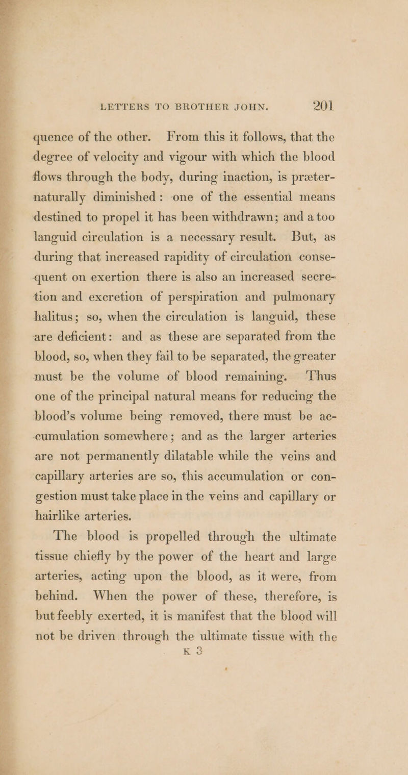 as Le eee ee ee So eee - a oe LETTERS TO BROTHER JOHN. 201 quence of the other. From this it follows, that the degree of velocity and vigour with which the blood naturally diminished: one of the essential means languid circulation is a necessary result. But, as during that increased rapidity of circulation conse- quent on exertion there is also an increased secre- tion and excretion of perspiration and pulmonary halitus; so, when the circulation is languid, these are deficient: and as these are separated from the blood, so, when they fail to be separated, the greater must be the volume of blood remammg. ‘Thus one of the principal natural means for reducing the blood’s volume being removed, there must be ac- cumulation somewhere; and as the larger arteries are not permanently dilatable while the veins and capillary arteries are so, this accumulation or con- gestion must take place in the veins and capillary or hairlike arteries. The blood is propelled through the ultimate tissue chiefly by the power of the heart and large arteries, acting upon the blood, as it were, from behind. When the power of these, therefore, is but feebly exerted, it is manifest that the blood will not be driven through the ultimate tissue with the a