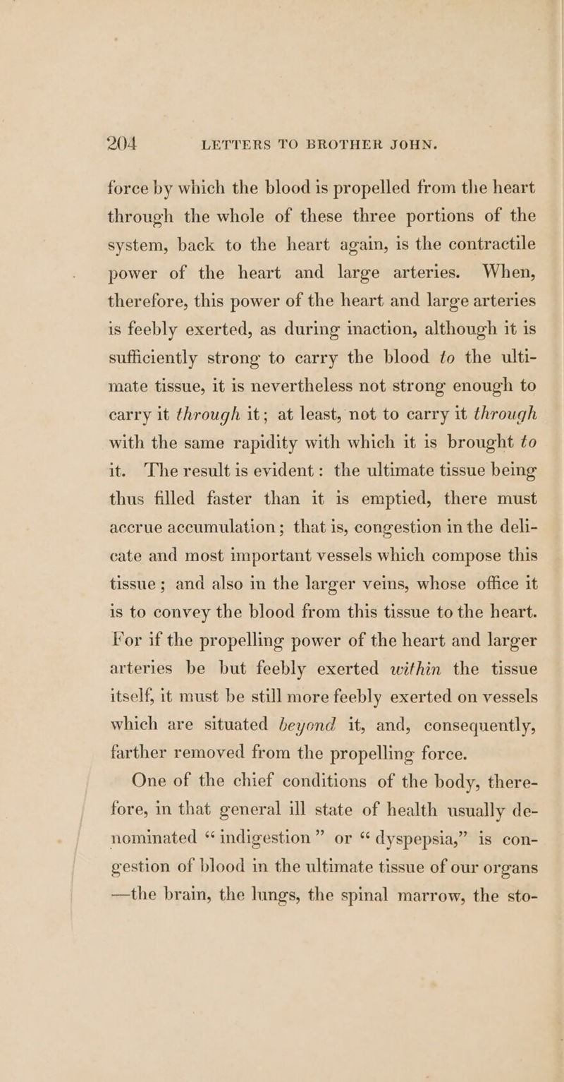 force by which the blood is propelled from the heart through the whole of these three portions of the system, back to the heart again, is the contractile power of the heart and large arteries. When, therefore, this power of the heart and large arteries is feebly exerted, as during imaction, although it is sufficiently strong to carry the blood to the ulti- mate tissue, it is nevertheless not strong enough to carry it through it; at least, not to carry it through with the same rapidity with which it is brought to it. The result is evident: the ultimate tissue being thus filled faster than it is emptied, there must accrue accumulation ; that is, congestion in the deli- cate and most important vessels which compose this tissue ; and also in the larger veins, whose office it is to convey the blood from this tissue to the heart. For if the propelling power of the heart and larger arteries be but feebly exerted within the tissue itself, it must be still more feebly exerted on vessels which are situated beyond it, and, consequently, farther removed from the propelling force. One of the chief conditions of the body, there- fore, in that general ill state of health usually de- nominated “ indigestion” or “ dyspepsia,” is con- gestion of blood in the ultimate tissue of our organs —the brain, the lings, the spinal marrow, the sto-