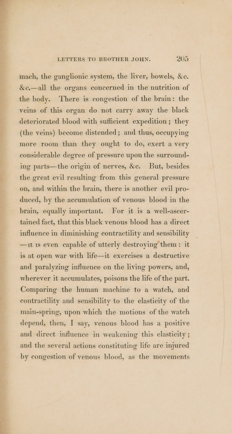 ~— mach, the ganglionic system, the liver, bowels, &amp;c. &amp;c.—all the organs concerned in the nutrition of the body. There is congestion of the brain: the veins of this organ do not carry away the black deteriorated blood with sufficient expedition ; they (the veins) become distended; and thus, occupying more room than they ought to do, exert a very considerable degree of pressure upon the surround- ing parts—the origin of nerves, &amp;c. But, besides the great evil resulting from this general pressure on, and within the brain, there is another evil pro- duced, by the accumulation of venous blood in the brain, equally important. For it is a well-ascer- tained fact, that this black venous blood has a direct influence in diminishing contractility and sensibility —it 1s even capable of utterly destroying them : it is at open war with life—it exercises a destructive and paralyzing influence on the living powers, and, wherever it accumulates, poisons the life of the part. Comparing the human machine to a watch, and contractility and sensibility to the elasticity of the main-spring, upon which the motions of the watch depend, then, I say, venous blood has a positive and direct influence in weakening this elasticity ; and the several actions constituting life are injured by congestion of venous blood, as the movements