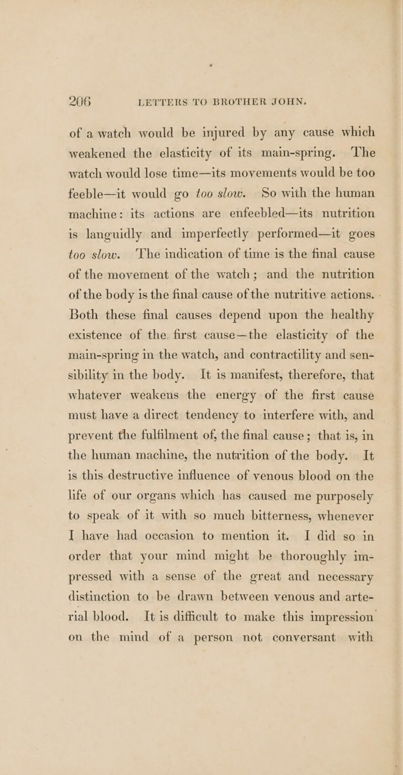 of a watch would be injured by any cause which weakened the elasticity of its main-spring. The watch would lose time—its movements would be too feeble—it would go too slow. So with the human machine: its actions are enfeebled—its nutrition is languidly and imperfectly performed—it goes too slow. The imdication of time is the final cause of the movement of the watch; and the nutrition of the body is the final cause of the nutritive actions. Both these fmal causes depend upon the healthy existence of the. first cause—the elasticity of the main-spring in the watch, and contractility and sen- sibility im the body. It is manifest, therefore, that whatever weakens the energy of the first cause must have a direct tendency to interfere with, and — prevent the fulfilment of, the final cause; that is, in the human machine, the nutrition of the body. It is this destructive influence of venous blood on the life of our organs which has caused me purposely to speak of it with so much bitterness, whenever I have had occasion to mention it. I did so in order that your mind might be thoroughly im- pressed with a sense of the great and necessary distinction to be drawn between venous and arte- rial blood. It is difficult to make this impression. on the mind of a person not conversant with