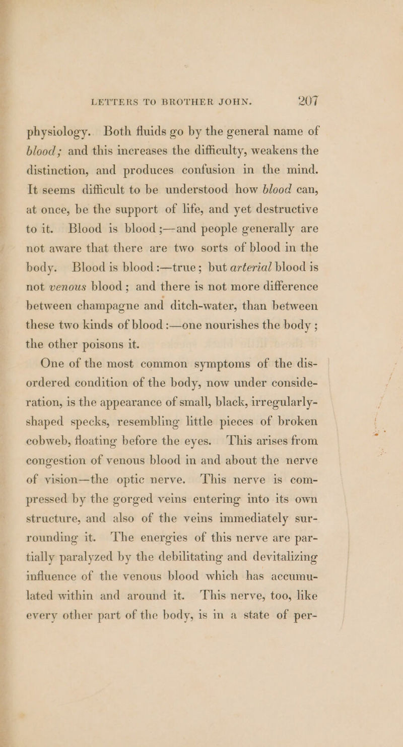 physiology. Both fluids go by the general name of blood; and this increases the difficulty, weakens the distinction, and produces confusion in the mind. It seems difficult to be understood how blood can, at once, be the support of life, and yet destructive to it. Blood is blood ;—and people generally are not aware that there are two sorts of blood in the body. Blood is blood :—true; but arterial blood is not venous blood; and there is not more difference between champagne and ditch-water, than between these two kinds of blood :—one nourishes the body ; the other poisons it. One of the most common symptoms of the dis- ordered condition of the body, now under conside- ration, is the appearance of small, black, irregularly- shaped specks, resembling little pieces of broken cobweb, floating before the eyes. ‘This arises from congestion of venous blood in and about the nerve of yision—the optic nerve. ‘This nerve is com- pressed by the gorged veins entering into its own structure, and also of the veims immediately sur- rounding it. The energies of this nerve are par- tially paralyzed by the debilitating and devitalizing influence of the venous blood which has accumu- lated within and around it. This nerve, too, like every other part of the body, is im a state of per-