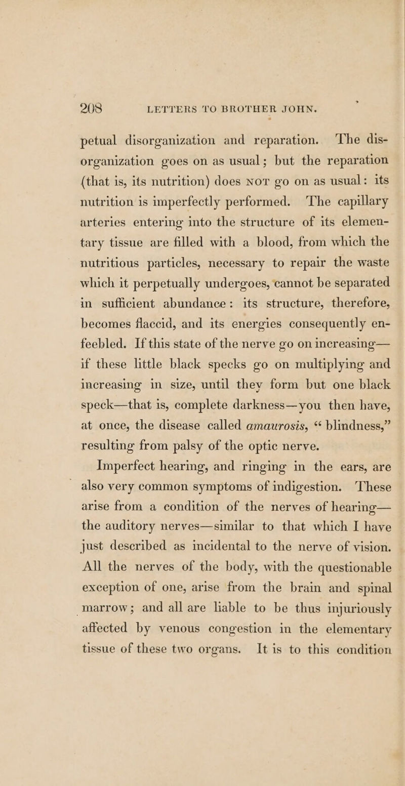 petual disorganization and reparation. The dis- organization goes on as usual; but the reparation (that is, its nutrition) does Nor go on as usual: its nutrition is imperfectly performed. The capillary arteries entering into the structure of its elemen- tary tissue are filled with a blood, from which the nutritious particles, necessary to repair the waste which it perpetually undergoes, cannot be separated in sufficient abundance: its structure, therefore, becomes flaccid, and its energies consequently en- feebled. If this state of the nerve go on increasing— if these little black specks go on multiplying and increasing in size, until they form but one black speck—that is, complete darkness—you then have, at once, the disease called amaurosis, * blindness,” resulting from palsy of the optic nerve. Imperfect hearing, and ringing in the ears, are also very common symptoms of indigestion. ‘These arise from a condition of the nerves of hearing— the auditory nerves—similar to that which I have just described as incidental to the nerve of vision. All the nerves of the body, with the questionable exception of one, arise from the brain and spinal marrow; and all are liable to be thus injuriously affected by venous congestion in the elementary tissue of these two organs. It is to this condition