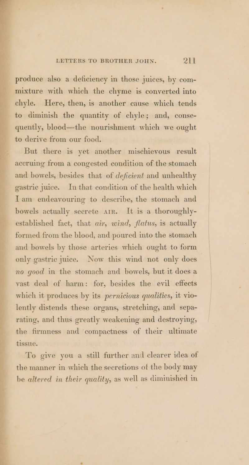 produce also a deficiency in those juices, by com- mixture with which the chyme is converted into chyle. Here, then, is another cause which tends to diminish the quantity of chyle; and, conse- quently, blood—the nourishment which we ought to derive from our food. But there is yet another mischievous result accruing from a congested condition of the stomach and bowels, besides that of deficient and unhealthy gastric juice. In that condition of the health which Iam endeavouring to describe, the stomach and bowels actually secrete arr. It is a thoroughly- established fact, that air, wind, flatus, is actually formed from the blood, and poured into the stomach and bowels by those arteries which ought to form only gastric juice. Now this wind not only does | no good in the stomach and bowels, but it does a vast deal of harm: for, besides the evil effects which it produces by its pernicious qualities, it vio- lently distends these organs, stretching, and sepa- rating, and thus greatly weakening and destroying, the firmness and compactness of their ultimate tissue. To give you a still further and clearer idea of the manner in which the secretions of the body may be altered in their quality, as well as diminished in