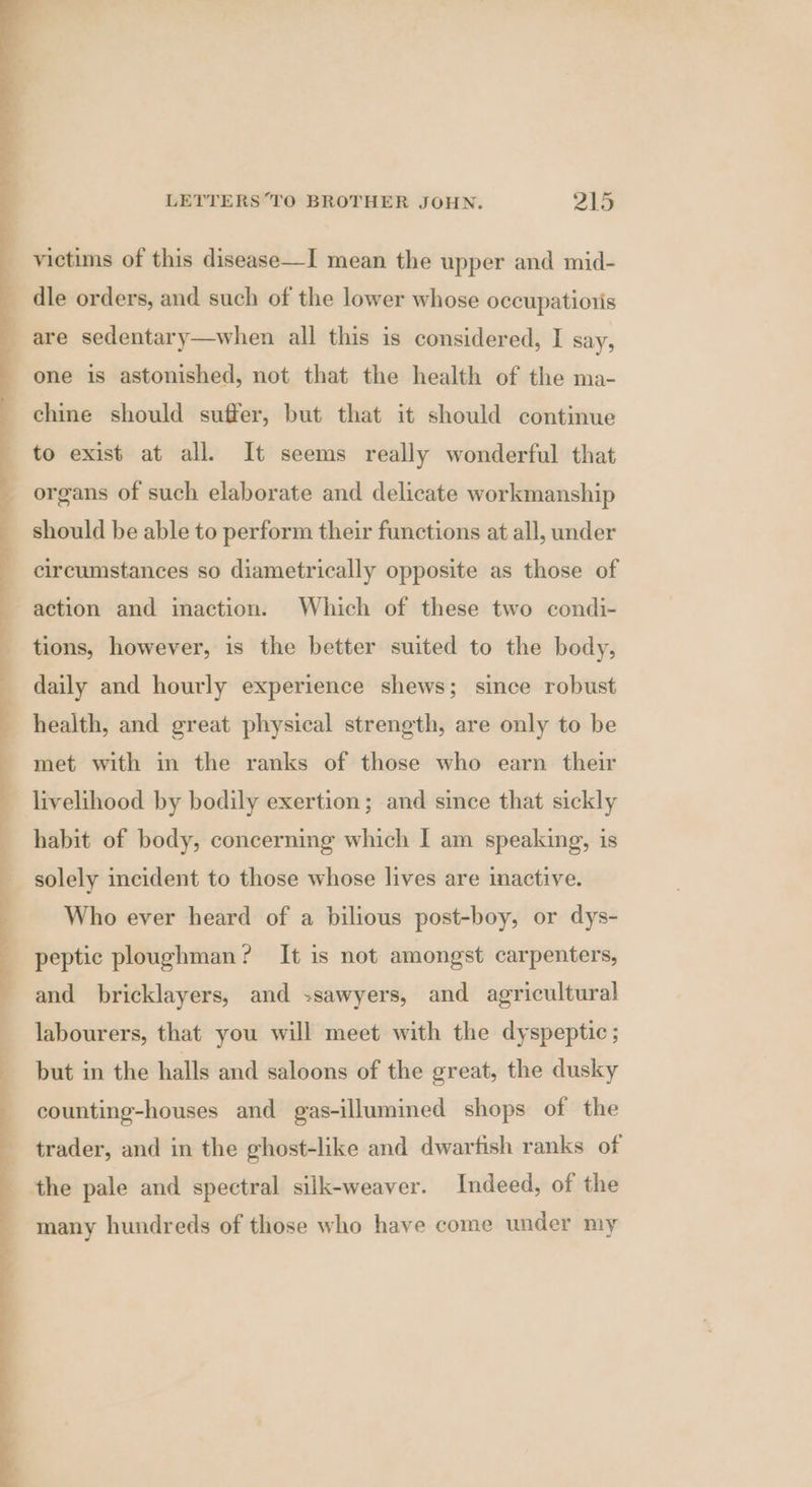 ee — — victims of this disease—I mean the upper and mid- are sedentary—when all this is considered, I say, one is astonished, not that the health of the ma- chine should suffer, but that it should continue to exist at all. It seems really wonderful that organs of such elaborate and delicate workmanship should be able to perform their functions at all, under circumstances so diametrically opposite as those of action and inaction. Which of these two condi- tions, however, is the better suited to the body, daily and hourly experience shews; since robust health, and great physical strength, are only to be met with in the ranks of those who earn their livelihood by bodily exertion; and since that sickly habit of body, concerning which I am speaking, 1s solely incident to those whose lives are inactive. Who ever heard of a bilious post-boy, or dys- peptic ploughman? It is not amongst carpenters, and bricklayers, and -sawyers, and agricultural labourers, that you will meet with the dyspeptic ; but in the halls and saloons of the great, the dusky counting-houses and gas-illumined shops of the trader, and in the ghost-like and dwartish ranks of many hundreds of those who have come under my