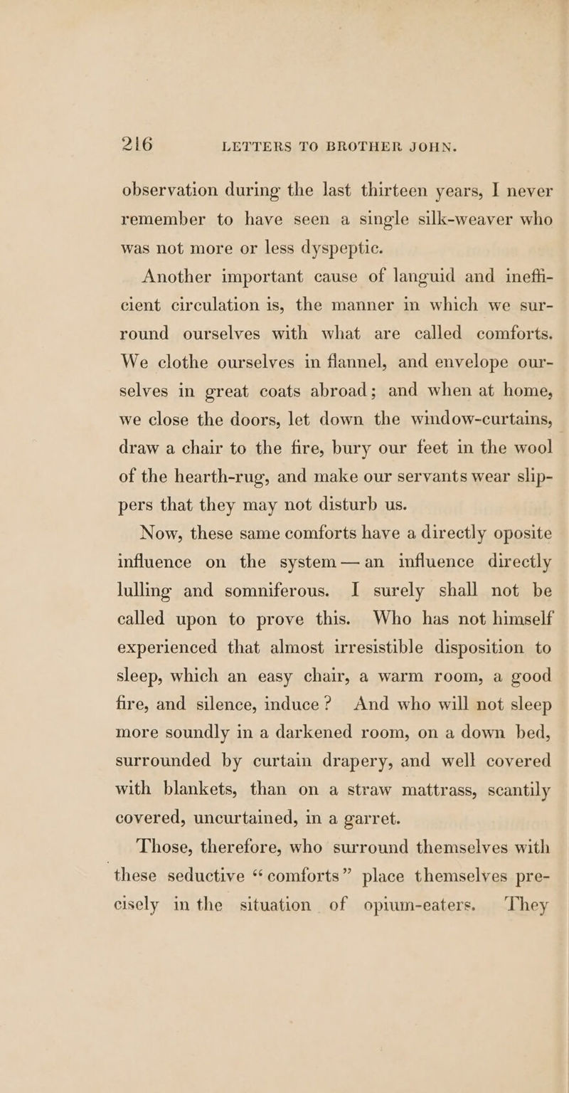 observation during the last thirteen years, I never remember to have seen a single silk-weaver who was not more or less dyspeptic. Another important cause of languid and inefti- cient circulation is, the manner in which we sur- round ourselves with what are called comforts. We clothe ourselves in flannel, and envelope our- selves in great coats abroad; and when at home, we close the doors, let down the window-curtains, draw a chair to the fire, bury our feet in the wool of the hearth-rug, and make our servants wear slip- pers that they may not disturb us. Now, these same comforts have a directly oposite influence on the system—an influence directly lullng and somniferous. I surely shall not be called upon to prove this. Who has not himself experienced that almost irresistible disposition to sleep, which an easy chair, a warm room, a good fire, and silence, induce? And who will not sleep more soundly in a darkened room, on a down bed, surrounded by curtain drapery, and well covered with blankets, than on a straw mattrass, scantily covered, uncurtained, in a garret. Those, therefore, who surround themselves with ‘these seductive “ comforts” place themselves pre- cisely in the situation of opium-eaters. They