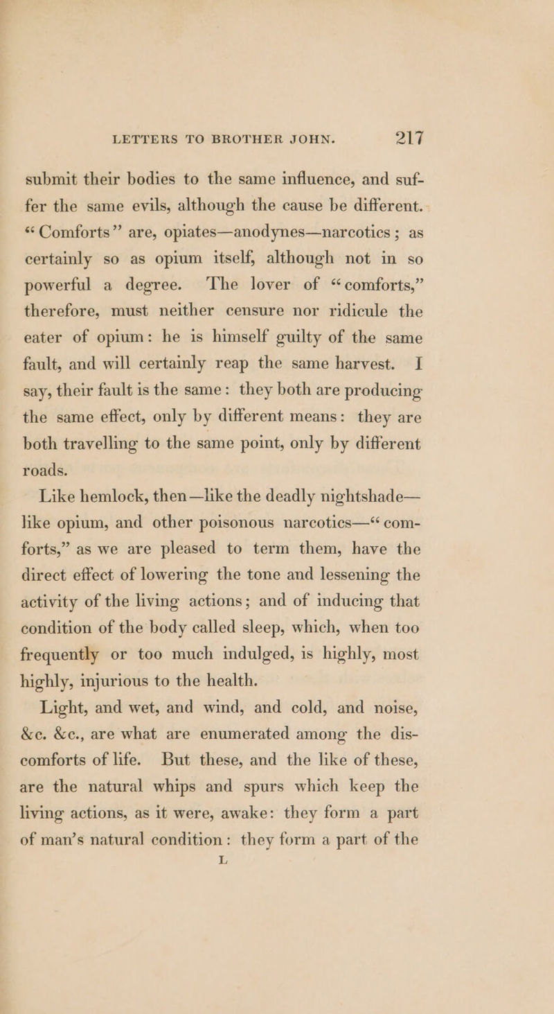 submit their bodies to the same influence, and suf- fer the same evils, although the cause be different. ‘*Comforts” are, opiates—anodynes—narcotics ; as certainly so as opium itself, although not in so powerful a degree. ‘The lover of “comforts,” therefore, must neither censure nor ridicule the eater of opium: he is himself guilty of the same fault, and will certainly reap the same harvest. I say, their fault is the same: they both are producing the same effect, only by different means: they are both travelling to the same point, only by different roads. Like hemlock, then —like the deadly nightshade— like opium, and other poisonous narcotics—“ com- forts,” as we are pleased to term them, have the direct effect of lowering the tone and lessening the activity of the living actions; and of inducing that condition of the body called sleep, which, when too frequently or too much indulged, is highly, most highly, injurious to the health. Light, and wet, and wind, and cold, and noise, &amp;c. &amp;c., are what are enumerated among the dis- comforts of life. But these, and the like of these, are the natural whips and spurs which keep the living actions, as it were, awake: they form a part of man’s natural condition: they form a part of the L