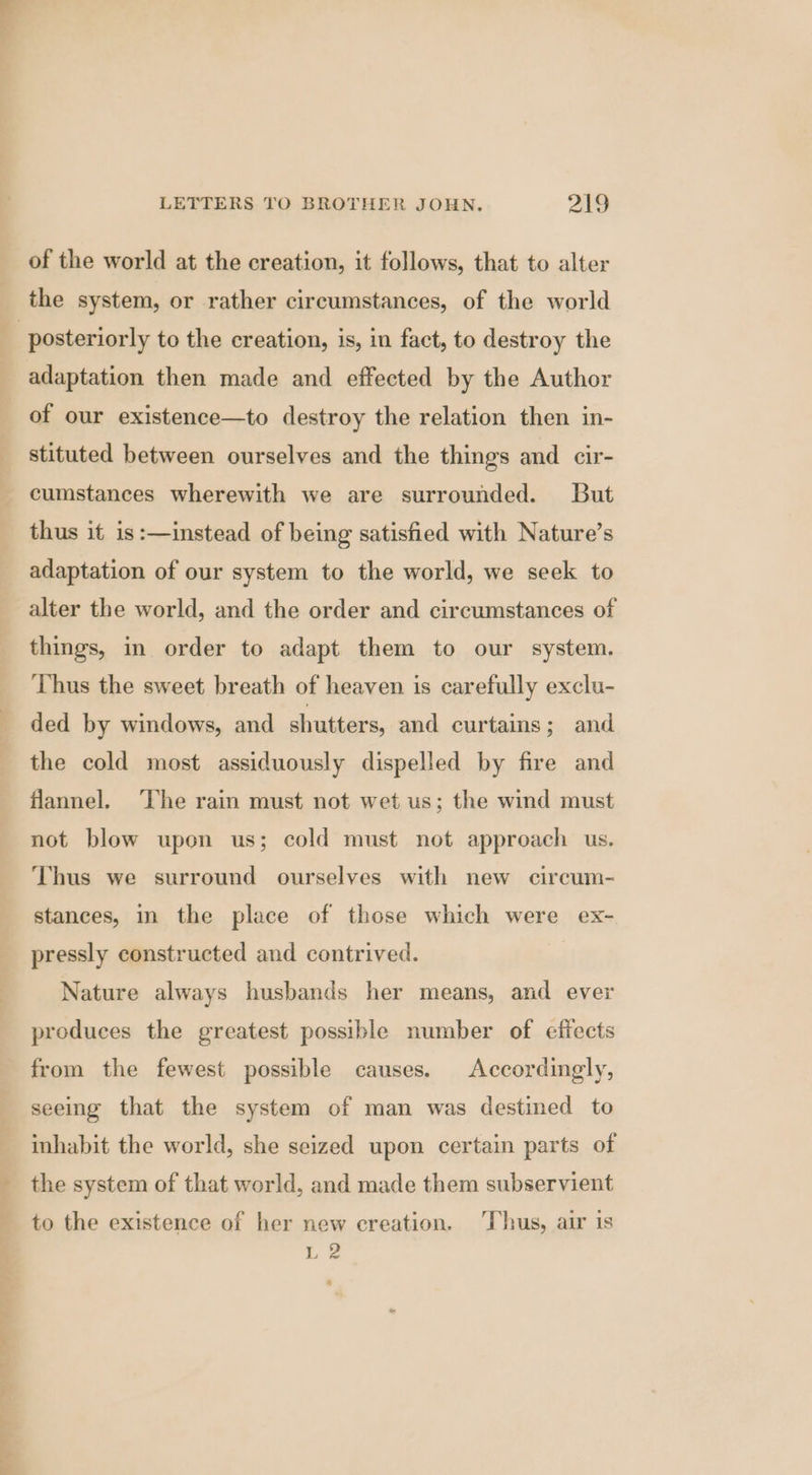 of the world at the creation, it follows, that to alter the system, or rather circumstances, of the world —_—s. adaptation then made and effected by the Author of our existence—to destroy the relation then in- stituted between ourselves and the things and cir- cumstances wherewith we are surrounded. But thus it is :—instead of being satisfied with Nature’s adaptation of our system to the world, we seek to alter the world, and the order and circumstances of things, in order to adapt them to our system. Thus the sweet breath of heaven is carefully exclu- ded by windows, and shutters, and curtains; and the cold most assiduously dispelled by fire and flannel. ‘The rain must not wet us; the wind must not blow upon us; cold must not approach us. Thus we surround ourselves with new circum- stances, in the place of those which were ex- pressly constructed and contrived. Nature always husbands her means, and ever produces the greatest possible number of effects from the fewest possible causes. Accordingly, seeing that the system of man was destined to inhabit the world, she seized upon certain parts of the system of that world, and made them subservient to the existence of her new creation. Thus, air is i: @
