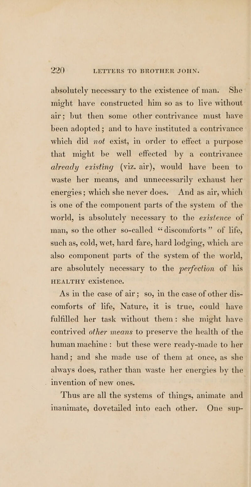 absolutely necessary to the existence of man. She might have constructed him so as to live without air; but then some other contrivance must have been adopted; and to have instituted a contrivance which did not exist, in order to effect a purpose that might be well effected by a contrivance already existing (viz. air), would have been to waste her means, and unnecessarily exhaust her energies; which she never does. And as air, which is one of the component parts of the system of the world, is absolutely necessary to the existence of man, so the other so-called ‘ discomforts” of life, such as, cold, wet, hard fare, hard lodging, which are also component parts of the system of the world, are absolutely necessary to the perfection of his HEALTHY existence. As in the case of air; so, in the case of other dis- comforts of life, Nature, it is true, could have fulfilled her task without them: she might have contrived other means to preserve the health of the human machine: but these were ready-made to her hand; and she made use of them at once, as she always does, rather than waste her energies by the _ invention of new ones. | Thus are all the systems of things, animate and inanimate, dovetailed into each other. One sup-