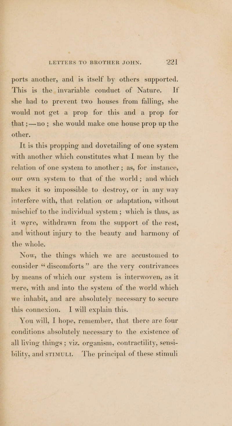 ports another, and is itself by others supported. This is the invariable conduct of Nature. If she had to prevent two houses from falling, she would not get a prop for this and a prop for that ;—no; she would make one house prop up the other. It is this propping and dovetailing of one system with another which constitutes what I mean by the relation of one system to another ; as, for instance, our own system to that of the world; and which makes it so impossible to destroy, or in any way interfere with, that relation or adaptation, without mischief to the mdividual system; which is thus, as it were, withdrawn from the support of the rest, and ante injury to the beauty and harmony of the whole. Now, the things which we are accustomed to consider “ discomforts” are the very contrivances by means of which our system is interwoven, as it were, with and into the system of the world which we inhabit, and are absolutely necessary to secure this connexion. I will explain this. You will, I hope, remember, that there are four conditions absolutely necessary to the existence of all living things ; viz. organism, contractility, sensi- bility, and stimuLi. ‘The principal of these stimuli