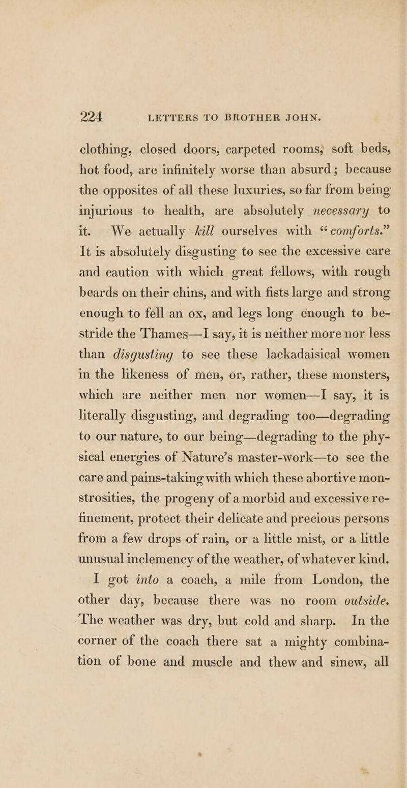 clothing, closed doors, carpeted rooms, soft beds, hot food, are infinitely worse than absurd; because the opposites of all these luxuries, so far from being injurious to health, are absolutely necessary to it. We actually ill ourselves with “ comforts.” It is absolutely disgusting to see the excessive care and caution with which great fellows, with rough beards on their chins, and with fists large and strong enough to fell an ox, and legs long enough to be- stride the Thames—I say, it is neither more nor less than disgusting to see these lackadaisical women in the likeness of men, or, rather, these monsters, which are neither men nor women—lI say, it is literally disgusting, and degrading too—degrading to our nature, to our being—degrading to the phy- sical energies of Nature’s master-work—to see the care and pains-taking with which these abortive mon- strosities, the progeny of a morbid and excessive re- finement, protect their delicate and precious persons from a few drops of rain, or a little mist, or a little unusual inclemency of the weather, of whatever kind. I got into a coach, a mile from London, the other day, because there was no room outside. ‘The weather was dry, but cold and sharp. In the corner of the coach there sat a mighty combina- tion of bone and muscle and thew and sinew, all