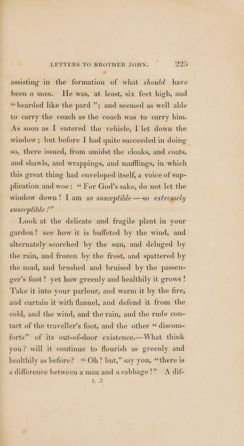 assisting in the formation of what should have been a man. He was, at least, six feet high, and * bearded like the pard ”; and seemed as well able to carry the coach as the coach was to carry him. As soon as I entered the vehicle, I let down the window; but before I had quite succeeded in doing so, there issued, from amidst the cloaks, and coats, and shawls, and wrappings, and mufflings, in which this great thing had enveloped itself, a voice of sup- plication and woe: “ For God’s sake, do not let the window down! I am so susceptible—so extremely susceptible !” Look at the delicate and fragile plant in your garden! see how it is buffeted by the wind, and alternately scorched by the sun, and deluged by the rain, and frozen by the frost, and spattered by the mud, and brushed and bruised by the passen- ger’s foot ! yet how greenly and healthily it grows ! Take it into your parlour, and warm it by the fire, and curtain it with flannel, and defend it from the eold, and the wind, and the rain, and the rude con- tact of the traveller’s foot, and the other ‘ discom- forts” of its out-of-door existence.—What think you? will it continue to flourish as greenly and healthily as before? “Oh! but,” say you, “there is a difference between a man and acabbage!” A dif- L 3