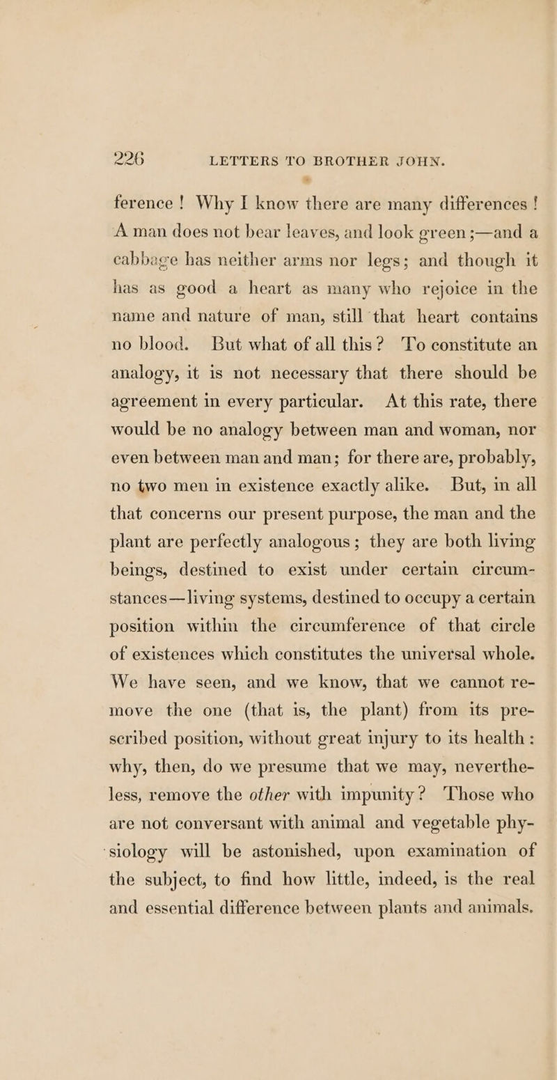 ference ! Why I know there are many differences ! A man does not bear leaves, and look green ;—and a cabbage has neither arms nor legs; and though it has as good a heart as many who rejoice in the name and nature of man, still that heart contains no blood. But what of all this? ‘To constitute an analogy, it is not necessary that there should be agreement in every particular. At this rate, there would be no analogy between man and woman, nor even between man and man; for there are, probably, no two men in existence exactly alike. But, in all that concerns our present purpose, the man and the plant are perfectly analogous; they are both living beings, destined to exist under certain circum- stances—living systems, destined to occupy a certain position within the circumference of that circle of existences which constitutes the universal whole. We have seen, and we know, that we cannot re- move the one (that is, the plant) from its pre- scribed position, without great injury to its health : why, then, do we presume that we may, neverthe- less, remove the other with impunity? Those who are not conversant with animal and vegetable phy- ‘siology will be astonished, upon examination of the subject, to find how little, indeed, is the real and essential difference between plants and animals.