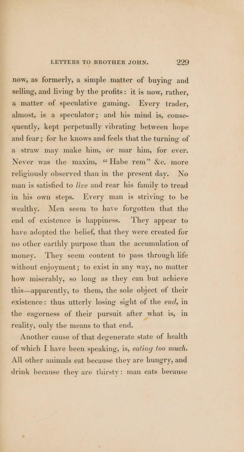 now, as formerly, a simple matter of buying and selling, and living by the profits: it is now, rather, a matter of speculative gaming. Every trader, almost, is a speculator; and his mind is, conse- quently, kept perpetually vibrating between hope and fear; for he knows and feels that the turning of a straw may make him, or mar him, for ever. Never was the maxim, “ Habe rem” &amp;c. more religiously observed than in the present day. No man is satisfied to Jive and rear his family to tread in his own steps. Every man is striving to be wealthy. Men seem ‘to have forgotten that the end of existence is happiness. ‘They appear to have adopted the belief, that they were created for no other earthly purpose than the accumulation of money. ‘They seem content to pass through life without enjoyment; to exist in any way, no matter how miserably, so long as they can but achieve this—apparently, to them, the sole object of their existence: thus utterly losing sight of the end, in the eagerness of their pursuit after what is, in reality, only the means to that end. Another cause of that degenerate state of health of which I have been speaking, is, eating too much. All other animals eat because they are hungry, and drink because they are thirsty: man eats because