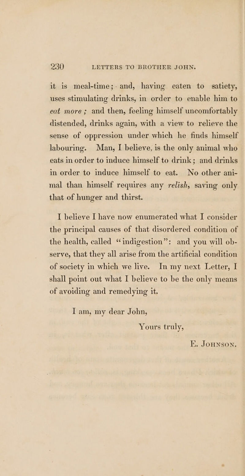 it is meal-time;-and, having eaten to satiety, uses stimulating drinks, in order to enable him to eat more ; and then, feeling himself uncomfortably distended, drinks again, with a view to relieve the sense of oppression under which he finds himself labouring. Man, I believe, is the only animal who eats in order to induce himself to drink; and drinks in order to induce himself to eat. No other ani- mal than himself requires any relish, saying only that of hunger and thirst. I believe I have now enumerated what I consider the principal causes of that disordered condition of the health, called “indigestion”: and you will ob- serve, that they all arise from the artificial condition of society in which we live. In my next Letter, I shall point out what I believe to be the only means of avoiding and remedying it. I am, my dear John, Yours truly, KE. JOHNSON.