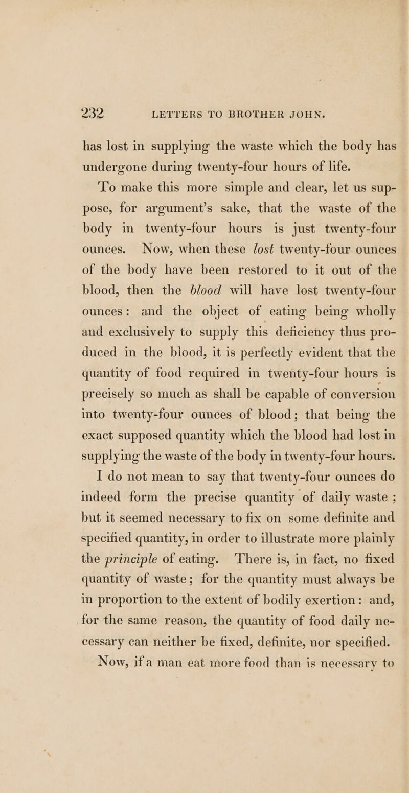 has lost in supplying the waste which the body has undergone during twenty-four hours of life. To make this more simple and clear, let us sup- pose, for argument’s sake, that the waste of the body m twenty-four hours is just twenty-four ounces. Now, when these lost twenty-four ounces of the body have been restored to it out of the blood, then the blood will have lost twenty-four ounces: and the object of eating beimg wholly and exclusively to supply this deficiency thus pro- duced in the blood, it is perfectly evident that the quantity of food required in twenty-four hours is precisely so much as shall be capable of conversion into twenty-four ounces of blood; that being the exact supposed quantity which the blood had lost in supplying the waste of the body in twenty-four hours. I do not mean to say that twenty-four ounces do indeed form the precise quantity of daily waste ; but it seemed necessary to fix on some definite and specified quantity, in order to illustrate more plainly the principle of eating. ‘There is, in fact, no fixed quantity of waste; for the quantity must always be im proportion to the extent of bodily exertion: and, for the same reason, the quantity of food daily ne- cessary can neither be fixed, definite, nor specified. Now, ifa man eat more food than is necessary to