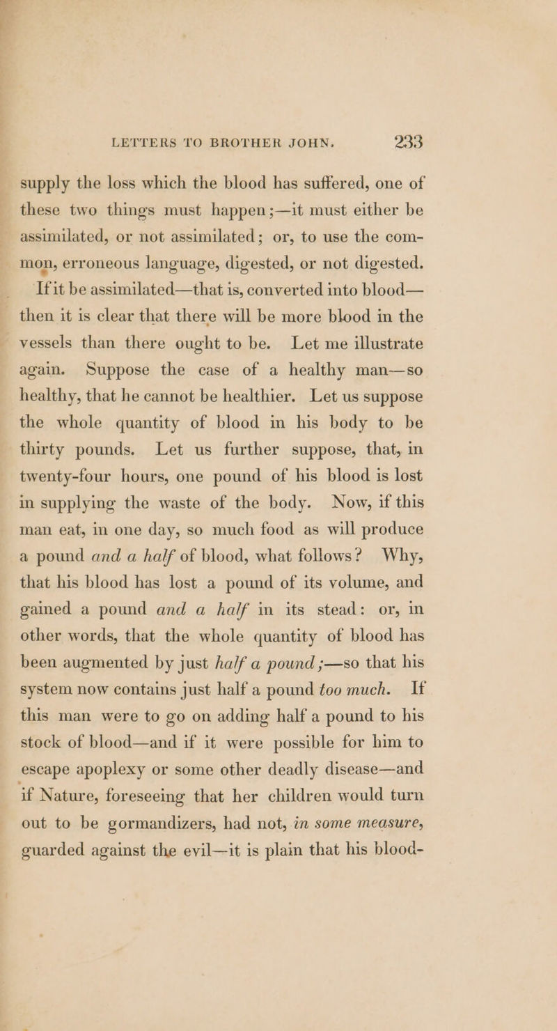 ] P y these two things must happen;—it must either be assimilated, or not assimilated; or, to use the com- mon, erroneous language, digested, or not digested. ‘fit be assimilated—that is, converted into blood— vessels than there ought to be. Let me illustrate again. Suppose the case of a healthy man—so healthy, that he cannot be healthier. Let us suppose the whole quantity of blood in his body to be thirty pounds. Let us further suppose, that, in twenty-four hours, one pound of his blood is lost in supplying the waste of the body. Now, if this man eat, in one day, so much food as will produce a pound and a half of blood, what follows? Why, that his blood has lost a pound of its volume, and gained a pound and a half in its stead: or, in other words, that the whole quantity of blood has been augmented by just ha/f a pound ;—so that his system now contains just half a pound too much. If this man were to go on adding half a pound to his stock of blood—and if it were possible for him to if Nature, foreseeing that her children would turn out to be gormandizers, had not, in some measure, guarded against the evil—it is plain that his blood-