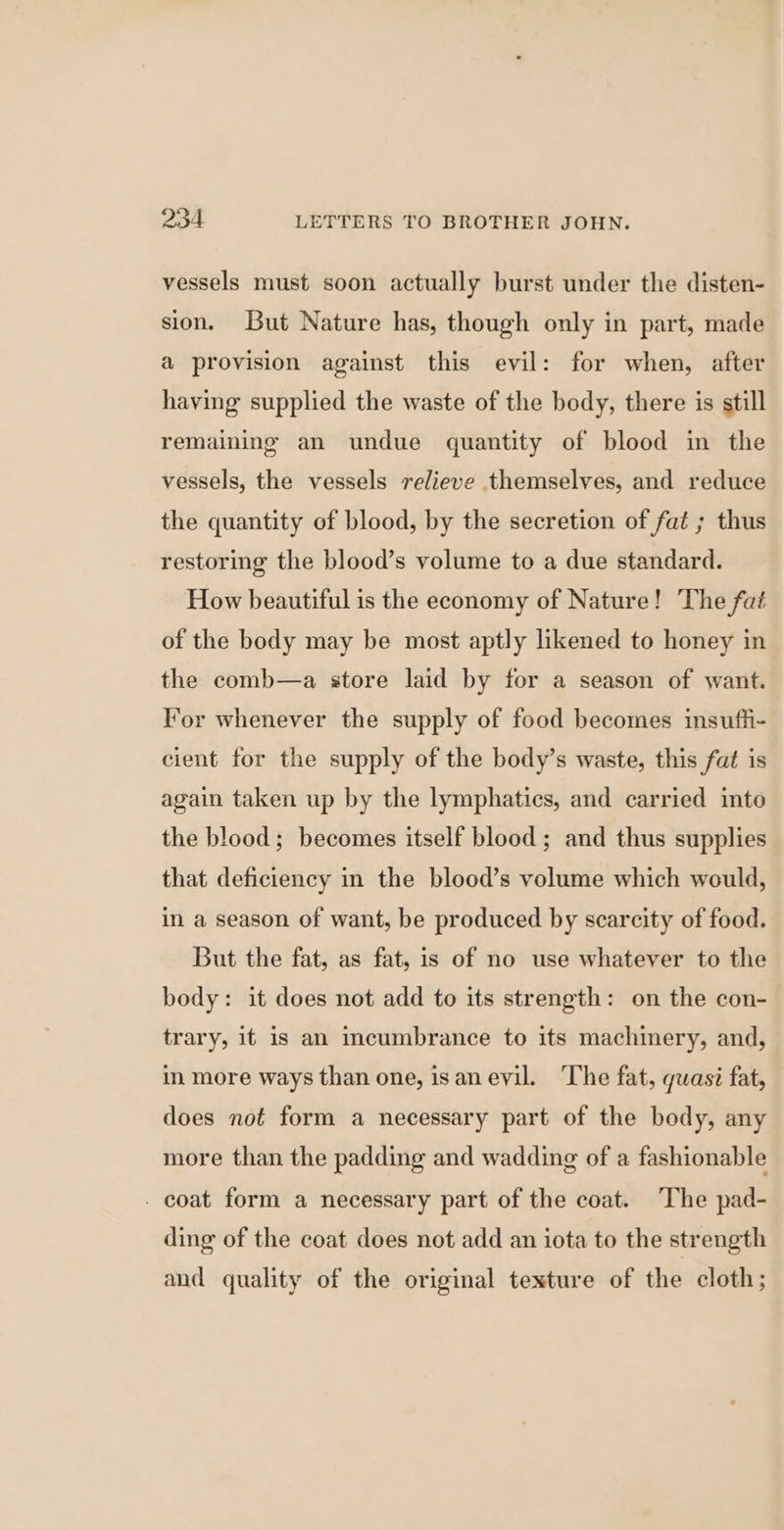 vessels must soon actually burst under the disten- sion. But Nature has, though only in part, made a provision against this evil: for when, after having supplied the waste of the body, there is still remaining an undue quantity of blood in the vessels, the vessels relieve themselves, and reduce the quantity of blood, by the secretion of fat ; thus restoring the blood’s volume to a due standard. How beautiful is the economy of Nature! The fat of the body may be most aptly likened to honey in the comb—a store laid by for a season of want. For whenever the supply of food becomes insuffi- cient for the supply of the body’s waste, this fat is again taken up by the lymphatics, and carried into the blood; becomes itself blood ; and thus supplies that deficiency in the blood’s volume which would, in a season of want, be produced by scarcity of food. But the fat, as fat, is of no use whatever to the body: it does not add to its strength: on the con- trary, it is an icumbrance to its machinery, and, in more ways than one, isanevil. ‘The fat, quasi fat, does not form a necessary part of the body, any more than the padding and wadding of a fashionable - coat form a necessary part of the coat. The pad- ding of the coat does not add an iota to the strength and quality of the original texture of the cloth;