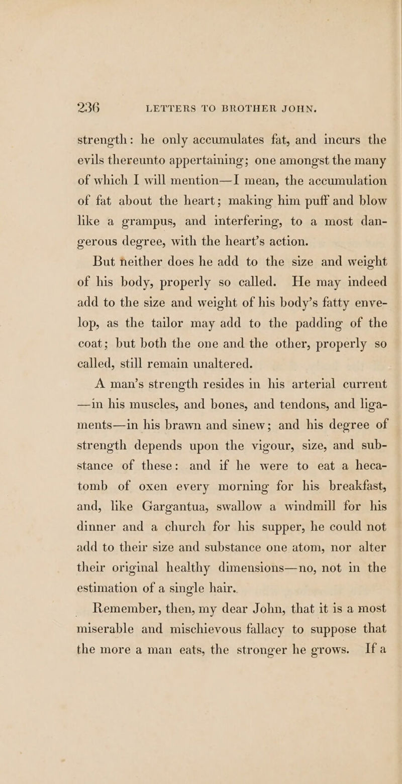 strength: he only accumulates fat, and incurs the evils thereunto appertaining; one amongst the many of which I will mention—I mean, the accumulation of fat about the heart; making him puff and blow like a grampus, and interfering, to a most dan- gerous degree, with the heart’s action. But neither does he add to the size and weight of his body, properly so called. He may indeed add to the size and weight of his body’s fatty enve- lop, as the tailor may add to the padding of the coat; but both the one and the other, properly so called, still remain unaltered. A man’s strength resides in his arterial current —ain his muscles, and bones, and tendons, and liga- ments—in his brawn and sinew; and his degree of strength depends upon the vigour, size, and sub- stance of these: and if he were to eat a heca- tomb of oxen every morning for his breakfast, and, like Gargantua, swallow a windmill for his dinner and a church for his supper, he could not add to their size and substance one atom, nor alter their original healthy dimensions—no, not in the estimation of a single hair. Remember, then, my dear John, that it is a most miserable and mischievous fallacy to suppose that the more a man eats, the stronger he grows. Ifa