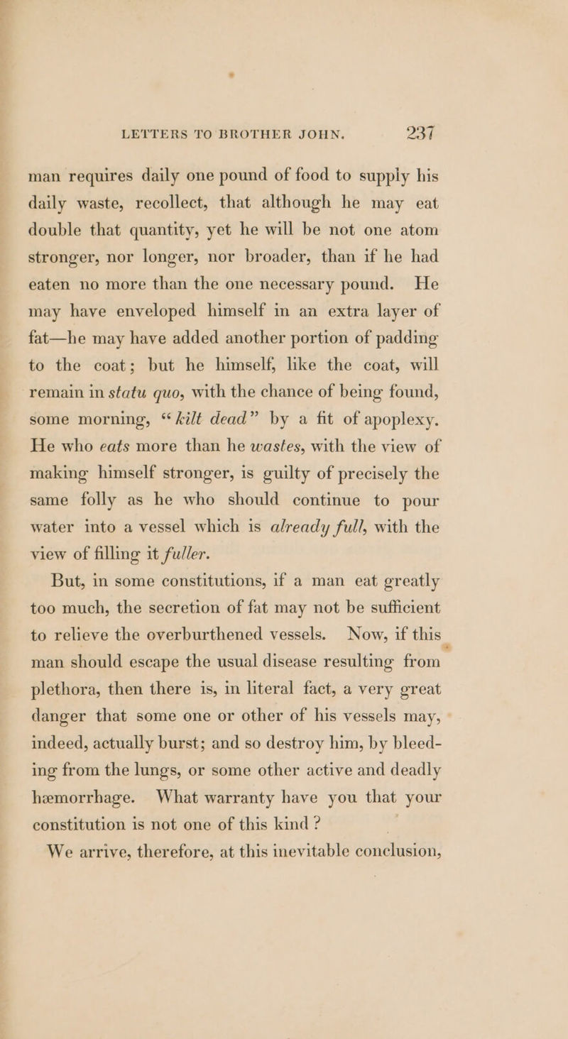 man requires daily one pound of food to supply his daily waste, recollect, that although he may eat double that quantity, yet he will be not one atom stronger, nor longer, nor broader, than if he had eaten no more than the one necessary pound. He may have enveloped himself in an extra layer of fat—he may have added another portion of padding to the coat; but he himself, like the coat, will remain in statu quo, with the chance of being found, some morning, “kilt dead” by a fit of apoplexy. He who eats more than he wastes, with the view of making himself stronger, is guilty of precisely the same folly as he who should continue to pour water into a vessel which is already full, with the view of filling it fuller. But, in some constitutions, if a man eat greatly too much, the secretion of fat may not be sufficient to relieve the overburthened vessels. Now, if this man should escape the usual disease resulting (ai plethora, then there is, in literal fact, a very great danger that some one or other of his vessels may, indeed, actually burst; and so destroy him, by bleed- ing from the lungs, or some other active and deadly hemorrhage. What warranty have you that your constitution is not one of this kind ? | We arrive, therefore, at this inevitable conclusion,