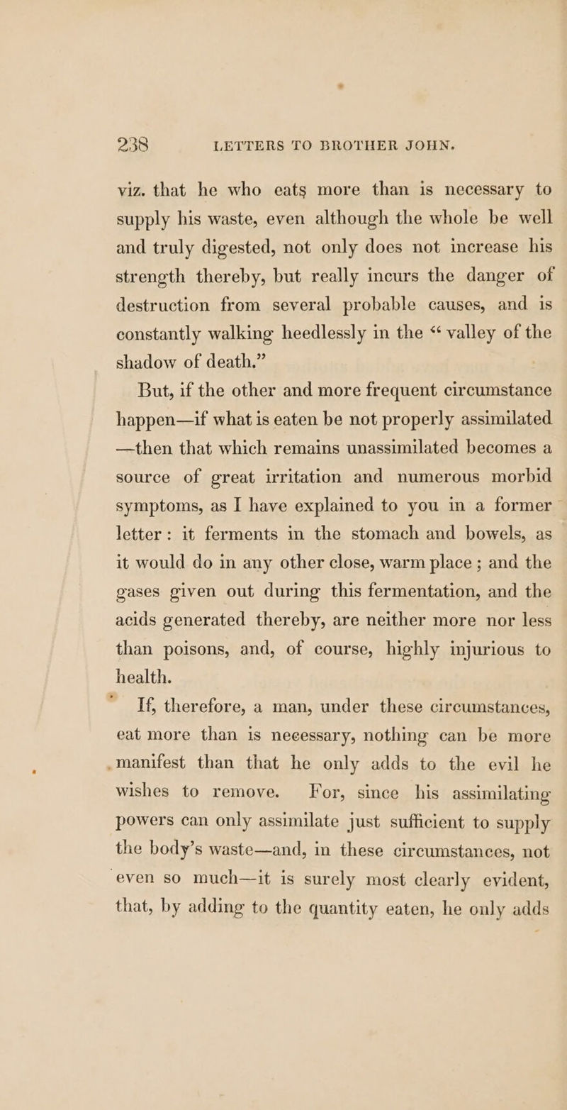 viz. that he who eats more than is necessary to supply his waste, even although the whole be well and truly digested, not only does not increase his strength thereby, but really incurs the danger of destruction from several probable causes, and is constantly walking heedlessly in the “ valley of the shadow of death.” But, if the other and more frequent circumstance happen—if what is eaten be not properly assimilated —then that which remains unassimilated becomes a source of great irritation and numerous morbid symptoms, as I have explained to you in a former letter: it ferments in the stomach and bowels, as it would do in any other close, warm place ; and the gases given out during this fermentation, and the acids generated thereby, are neither more nor less than poisons, and, of course, highly injurious to health. If, therefore, a man, under these circumstances, eat more than is necessary, nothing can be more _manifest than that he only adds to the evil he wishes to remove. For, since his assimilating powers can only assimilate just sufficient to supply the body’s waste—and, in these circumstances, not even so much—it is surely most clearly evident, that, by adding to the quantity eaten, he only adds