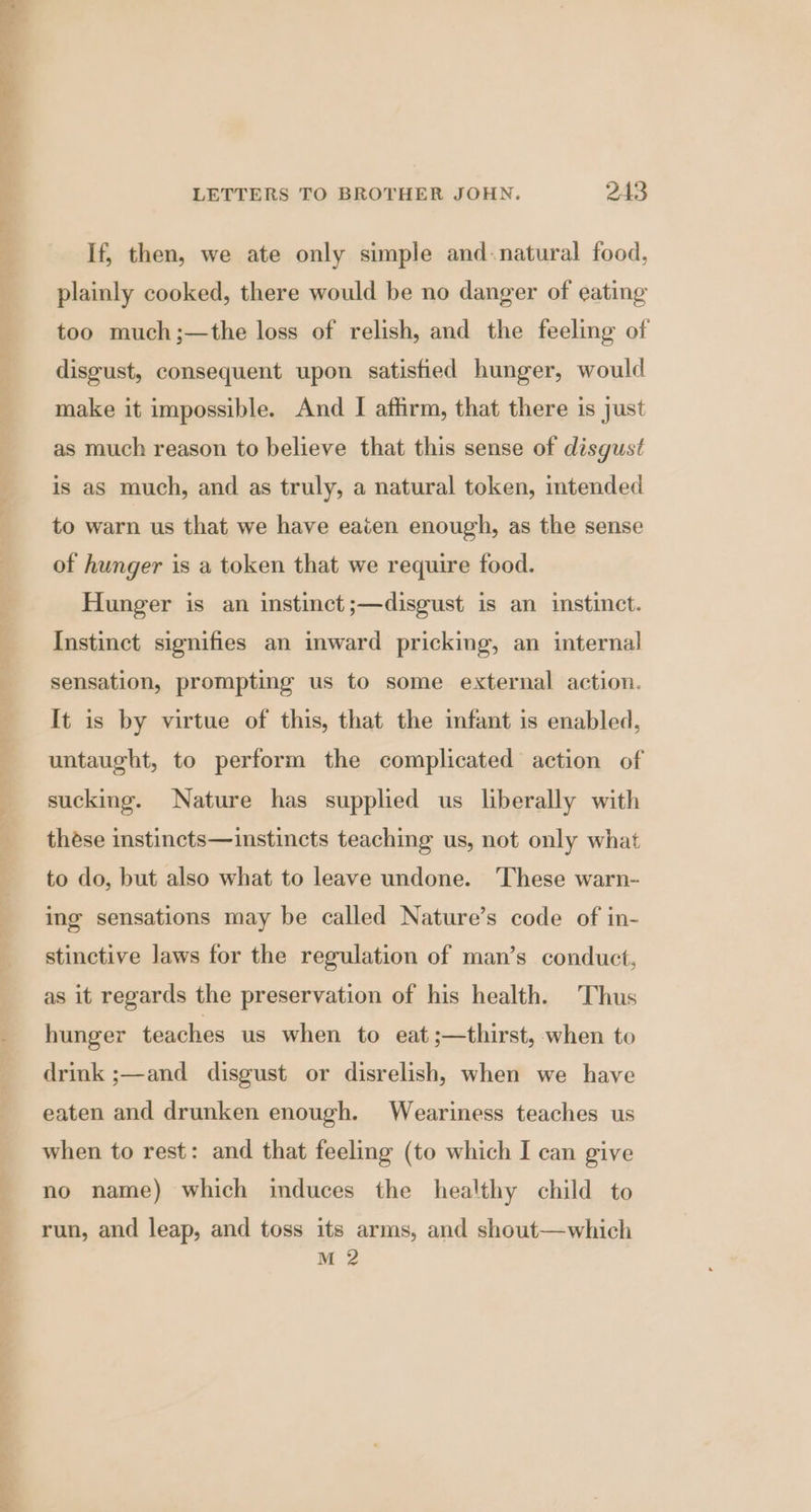 If, then, we ate only simple and-natural food, plainly cooked, there would be no danger of eating too much;—the loss of relish, and the feeling of disgust, consequent upon satisfied hunger, would make it impossible. And I affirm, that there is just as much reason to believe that this sense of disgust is as much, and as truly, a natural token, tended to warn us that we have eaten enough, as the sense of hunger is a token that we require food. Hunger is an instinct ;—disgust is an instinct. Instinct signifies an inward pricking, an internal sensation, prompting us to some external action. It is by virtue of this, that the infant is enabled, untaught, to perform the complicated action of sucking. Nature has supplied us liberally with these instincts—instincts teaching us, not only what to do, but also what to leave undone. These warn- ing sensations may be called Nature’s code of in- stinctive laws for the regulation of man’s conduct, as it regards the preservation of his health. Thus hunger teaches us when to eat ;—thirst, when to drink ;—and disgust or disrelish, when we have eaten and drunken enough. Weariness teaches us when to rest: and that feeling (to which I can give no name) which induces the healthy child to run, and leap, and toss its arms, and shout—which M 2