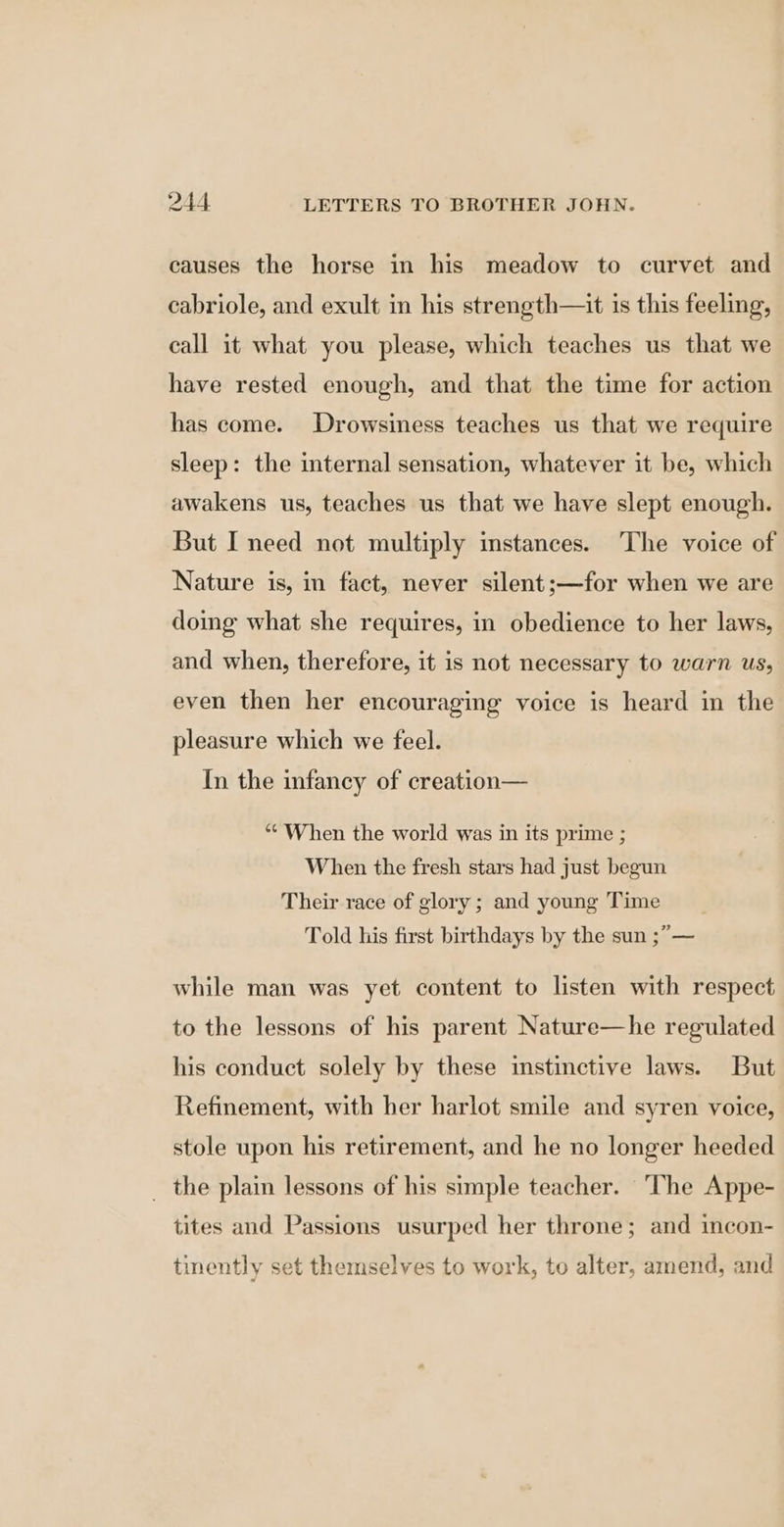 causes the horse in his meadow to curvet and cabriole, and exult in his strength—it is this feeling, call it what you please, which teaches us that we have rested enough, and that the time for action has come. Drowsiness teaches us that we require sleep: the internal sensation, whatever it be, which awakens us, teaches us that we have slept enough. But I need not multiply instances. The voice of Nature is, in fact, never silent;—for when we are doing what she requires, in obedience to her laws, and when, therefore, it is not necessary to warn us, even then her encouraging voice is heard in the pleasure which we feel. In the infancy of creation— “When the world was in its prime ; When the fresh stars had just begun Their race of glory ; and young Time Told his first birthdays by the sun ;”— while man was yet content to listen with respect to the lessons of his parent Nature—he regulated his conduct solely by these instinctive laws. But Refinement, with her harlot smile and syren voice, stole upon his retirement, and he no longer heeded _ the plain lessons of his simple teacher. ‘The Appe- tites and Passions usurped her throne; and incon- tinently set themselves to work, to alter, amend, and