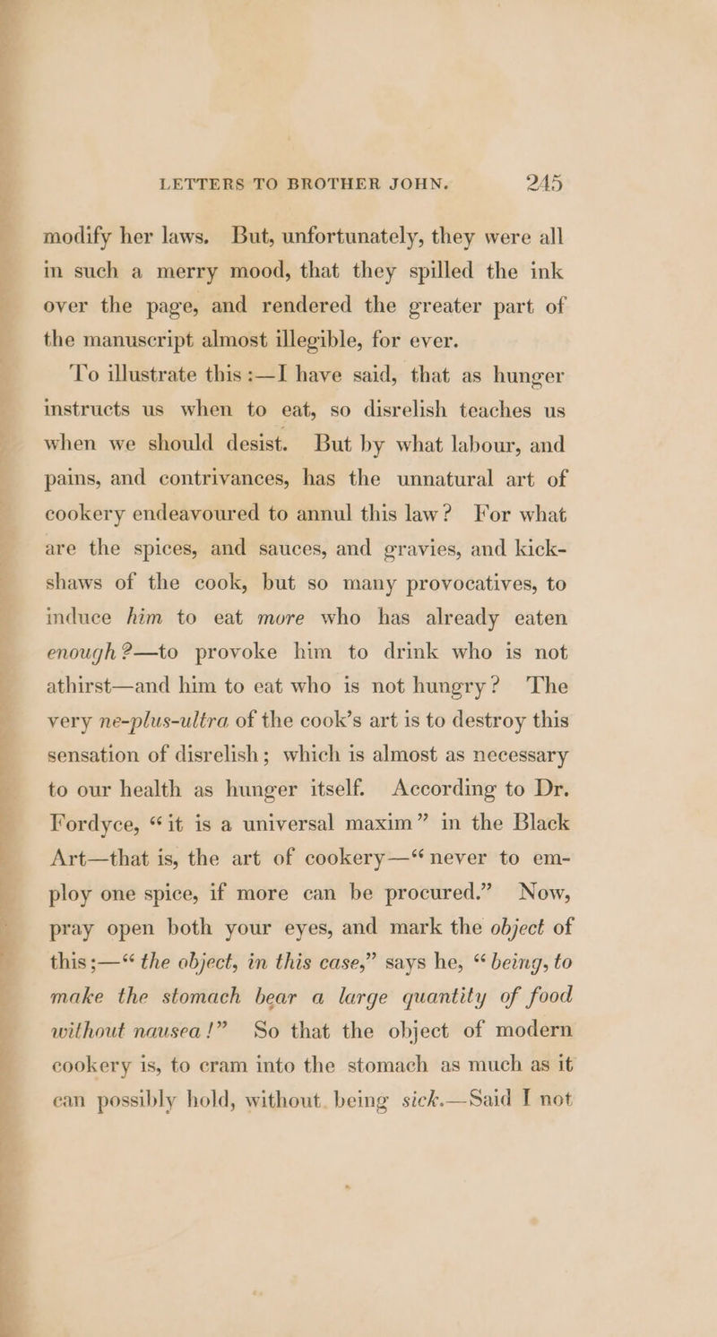 modify her laws. But, unfortunately, they were all im such a merry mood, that they spilled the ink over the page, and rendered the greater part of the manuscript almost illegible, for ever. To illustrate this :—I have said, that as hunger instructs us when to eat, so disrelish teaches us when we should desist. But by what labour, and pains, and contrivances, has the unnatural art of cookery endeavoured to annul this law? For what are the spices, and sauces, and gravies, and kick- shaws of the cook, but so many provocatives, to induce him to eat more who has already eaten enough ?—to provoke him to drink who is not athirst—and him to eat who is not hungry? The very ne-plus-ultra of the cook’s art 1s to destroy this sensation of disrelish; which is almost as necessary to our health as hunger itself. According to Dr. Fordyce, “it is a universal maxim” in the Black Art—that is, the art of cookery—“ never to em- ploy one spice, if more can be procured.” Now, pray open both your eyes, and mark the object of this ;—“ the object, in this case,” says he, “ being, to make the stomach bear a large quantity of food without nausea!” So that the object of modern cookery is, to cram into the stomach as much as it ean possibly hold, without. being sick.—Said I not