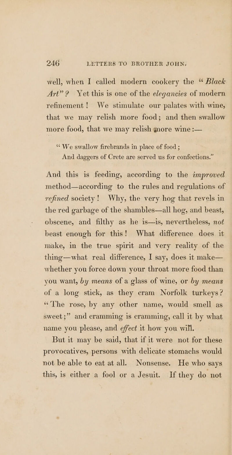 well, when I called modern cookery the “ Black Art”? Yet this is one of the elegancies of modern refinement! We stimulate our palates with wine, that we may relish more food; and then swallow more food, that we may relish more wine :— ‘“* We swallow firebrands in place of food ; And daggers of Crete are served us for confections.” And this is feeding, according to the improved method—according to the rules and regulations of refined society! Why, the very hog that revels in the red garbage of the shambles—all hog, and beast, obscene, and filthy as he is—is, nevertheless, not beast enough for this! What difference does. it make, in the true spirit and very reality of the thing—what real difference, I say, does it make— whether you force down your throat more food than you want, by means of a glass of wine, or by means of a long stick, as they cram Norfolk turkeys ? “The rose, by any other name, would smell as sweet ;” and cramming is cramming, call it by what name you please, and effect it how you will. But it may be said, that if it were not for these provocatives, persons with delicate stomachs would not be able to eat at all. Nonsense. He who says this, is either a fool or a Jesuit. If they do not