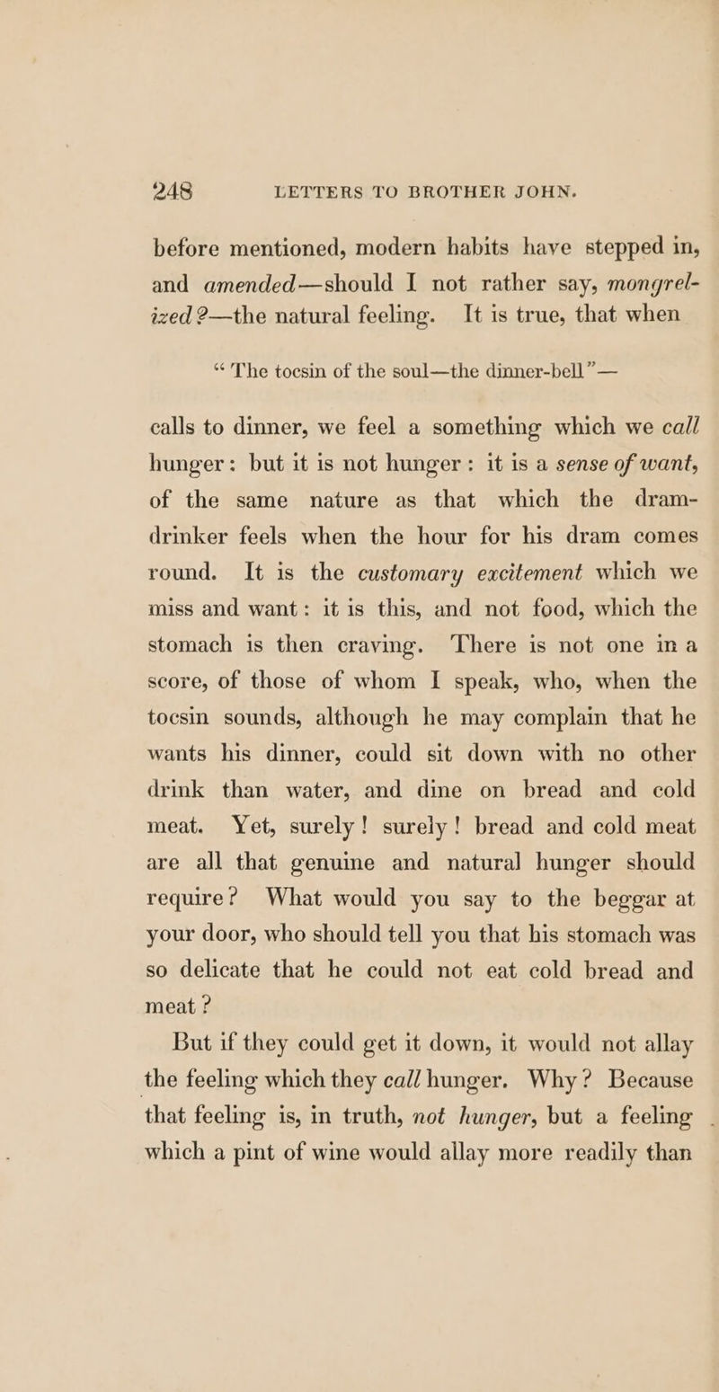 before mentioned, modern habits have stepped in, and amended—should I not rather say, mongrel- ized 2—the natural feeling. It is true, that when “ The toesin of the soul—the dinner-bell,” — calls to dinner, we feel a something which we call hunger: but it is not hunger: it is a sense of want, of the same nature as that which the dram- drinker feels when the hour for his dram comes round. It is the customary excitement which we miss and want: it is this, and not food, which the stomach is then craving. ‘There is not one ina score, of those of whom I speak, who, when the tocsin sounds, although he may complain that he wants his dinner, could sit down with no other drink than water, and dine on bread and cold meat. Yet, surely! surely! bread and cold meat are all that genuime and natural hunger should require? What would you say to the beggar at your door, who should tell you that his stomach was so delicate that he could not eat cold bread and meat ? But if they could get it down, it would not allay the feeling which they cal/ hunger. Why? Because that feeling is, in truth, not hunger, but a feeling - which a pint of wine would allay more readily than
