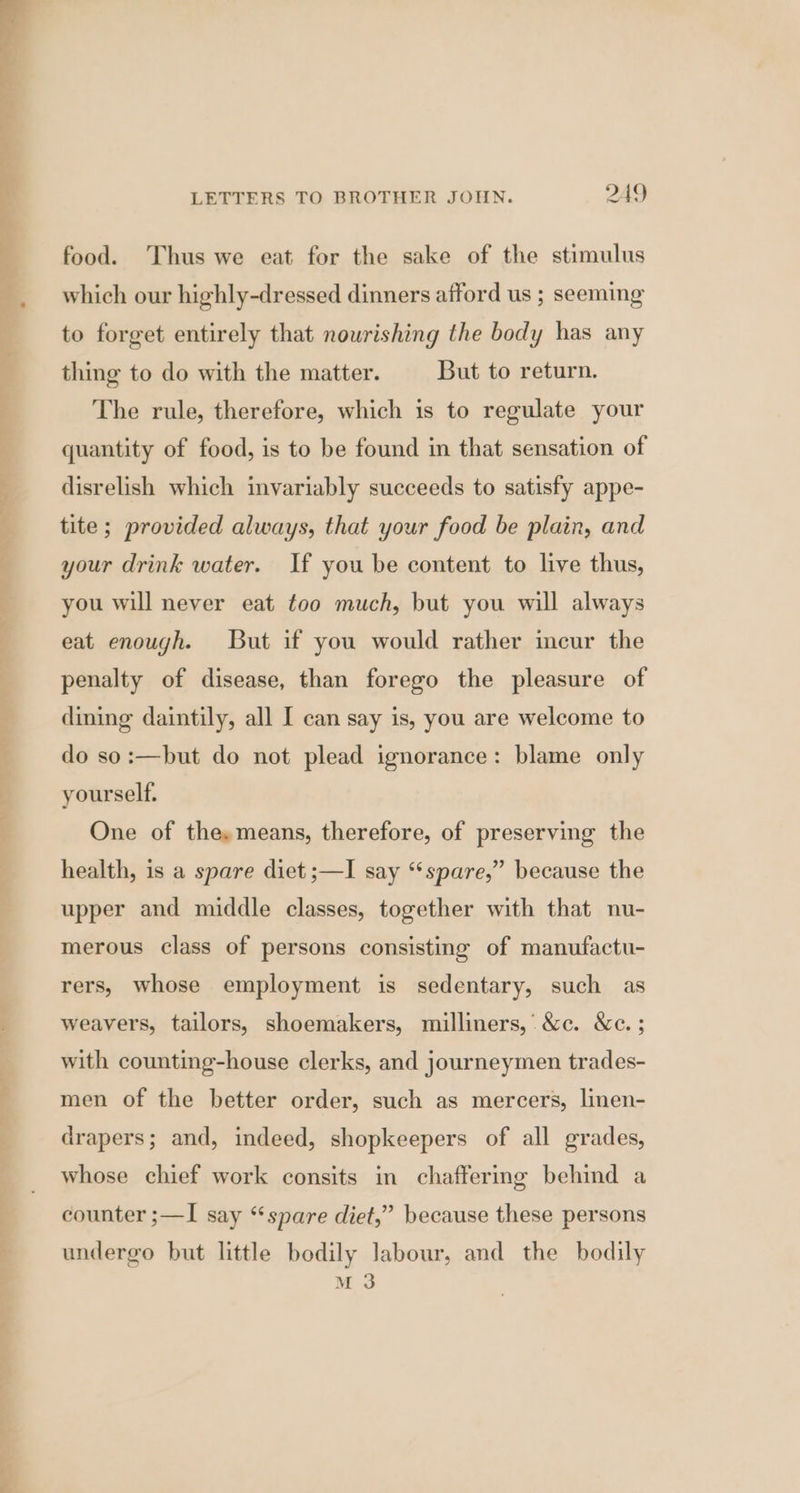 food. Thus we eat for the sake of the stimulus which our highly-dressed dinners afford us ; seeming to forget entirely that nourishing the body has any thing to do with the matter. But to return. The rule, therefore, which is to regulate your quantity of food, is to be found in that sensation of disrelish which invariably succeeds to satisfy appe- tite; provided always, that your food be plain, and your drink water. If you be content to live thus, you will never eat too much, but you will always eat enough. But if you would rather incur the penalty of disease, than forego the pleasure of dining daintily, all I can say is, you are welcome to do so:—but do not plead ignorance: blame only yourself. One of the,means, therefore, of preserving the health, is a spare diet ;—I say “spare,” because the upper and middle classes, together with that nu- merous class of persons consisting of manufactu- rers, whose employment is sedentary, such as weavers, tailors, shoemakers, milliners,’ &amp;c. &amp;c. ; with counting-house clerks, and journeymen trades- men of the better order, such as mercers, linen- drapers; and, indeed, shopkeepers of all grades, whose chief work consits in chaffering behind a counter ;—I say “spare diet,” because these persons undergo but little bodily labour, and the bodily M 3