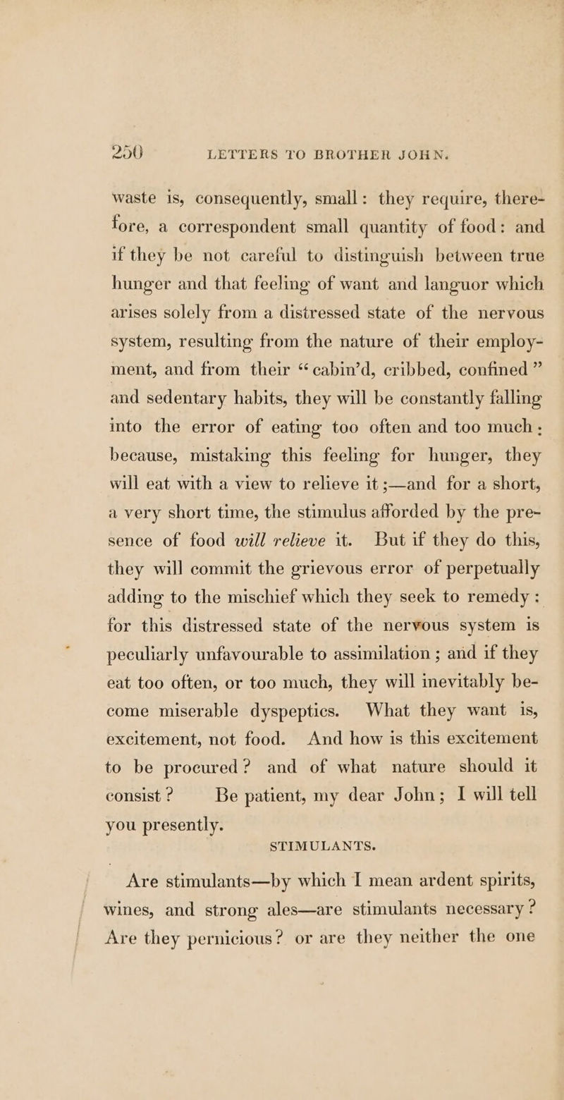 waste is, consequently, small: they require, there- fore, a correspondent small quantity of food: and if they be not careful to distinguish between true hunger and that feeling of want and languor which arises solely from a distressed state of the nervous system, resulting from the nature of their employ- ment, and from their “cabin’d, cribbed, confined ” and sedentary habits, they will be constantly falling into the error of eating too often and too much; because, mistaking this feeling for hunger, they will eat with a view to relieve it ;—and for a short, a very short time, the stimulus afforded by the pre- sence of food will relieve it. But if they do this, they will commit the grievous error of perpetually adding to the mischief which they seek to remedy : for this distressed state of the nervous system is peculiarly unfavourable to assimilation ; and if they eat too often, or too much, they will inevitably be- come miserable dyspeptics. What they want is, excitement, not food. And how is this excitement to be procured? and of what nature should it consist ? Be patient, my dear John; I will tell you presently. STIMULANTS. Are stimulants—by which I mean ardent spirits, wines, and strong ales—are stimulants necessary ? Are they pernicious? or are they neither the one