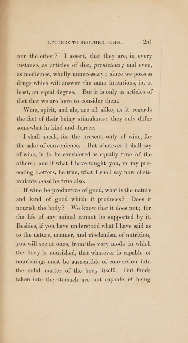 nor the other? I assert, that they are, in every instance, as articles of diet, pernicious ; and even, drugs which will answer the same intentions, in, at least, an equal degree. But it is only as articles of diet that we are here to consider them. Wine, spirit, and ale, are all alike, as it regards the fact of their being stimulants: they only differ somewhat in kind and degree. I shall speak, for the present, only of wine, for the sake of convenience. But whatever I shall say of wine, is to be considered as equally true of the ceding Letters, be true, what I shall say now of sti- mulants must be true also. If wine be productive of good, what is the nature and kind of good which it produces? Does it nourish the body? We know that it does not; for the life of any animal cannot be supported by it. Besides, if you have understood what I have said as to the nature, manner, and mechanism of nutrition, you will see at once, from’the very mode in which the body is nourished, that whatever is capable of nourishing, must be susceptible of conversion into the solid matter of the body itself But fluids taken into the stomach are not capable of being